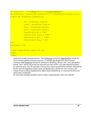 Set DosyaSistemi = CreateObject("Scripting.FileSystemObject")
Set KonukDosyasi = DosyaSistemi.OpenTextFile("c:inetpubwwwrootkonuklar.txt",1)
Do While Not KonukDosyasi.AtEndOfStream


                    Adi = KonukDosyasi.ReadLine
                    Soyadi = KonukDosyasi.ReadLine
                    Email = KonukDosyasi.ReadLine
                    Mesaj = KonukDosyasi.ReadLine
                    Response.Write Adi & "<BR>"
                    Response.Write Soyadi & "<BR>"
                    Response.Write Email & "<BR>"
                    Response.Write Mesaj & "<P>"
Loop
KonukDosyasi.Close
%>
<A HREF="index.htm">Ana Sayfaya Dön!</A>
</BODY>
</HTML>

     Şimdi de bu kodun üzerinde duralım: Yine FileSystem nesnesinin OpenTextFile metodu ile,
     mevcut konuk girdileri dosyasını açıyoruz; ve içeriğini Do döngüsü ile, dosya sonuna
     varıncaya kadar ReadLine metodu ile okutuyoruz. ReadLine, dosyayı satır –satır okuyacaktır;
     burada ”satır” ölçüsü, dosya başı ile satırsonu-yeni satır (CRLF veya enter/Return) karakteri,
     iki satırsonu arası, veya bir satırsonu ve dosya sonu işareti arasında kalan metindir. Dosyamızın
     her bir satırı bir değişkenin değeri olarak yazıldığına göre, okunan her satır sırasıyla, Adi,
     Soyadi, Email ve Mesaj değişkenlerine değer olarak kaydedilecek ve ziyaretçininin Brıowser
     penceresine yazılacaktır.
     Bu ana kodun etrafında sayfalarını görsel olarak zenginleştirmek, tabiî sizin elinizde!




     ACTIVE SERVER PAGES                                                                        93
 