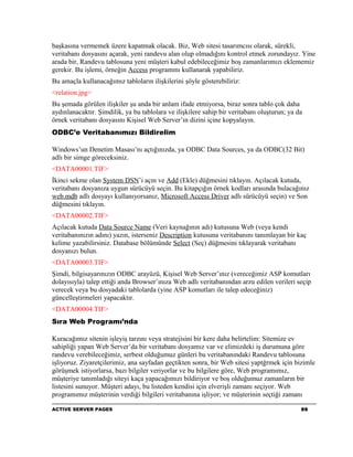 başkasına vermemek üzere kapatmak olacak. Biz, Web sitesi tasarımcısı olarak, sürekli,
veritabanı dosyasını açarak, yeni randevu alan olup olmadığını kontrol etmek zorundayız. Yine
arada bir, Randevu tablosuna yeni müşteri kabul edebileceğimiz boş zamanlarımızı eklememiz
gerekir. Bu işlemi, örneğin Access programını kullanarak yapabiliriz.
Bu amaçla kullanacağımız tabloların ilişkilerini şöyle gösterebiliriz:
<relation.jpg>
Bu şemada görülen ilişkiler şu anda bir anlam ifade etmiyorsa, biraz sonra tablo çok daha
aydınlanacaktır. Şimdilik, ya bu tablolara ve ilişkilere sahip bir veritabanı oluşturun; ya da
örnek veritabanı dosyasını Kişisel Web Server’ın dizini içine kopyalayın.
ODBC’e Veritabanımızı Bildirelim

Windows’un Denetim Masası’nı açtığınızda, ya ODBC Data Sources, ya da ODBC(32 Bit)
adlı bir simge göreceksiniz.
<DATA00001.TIF>
İkinci sekme olan System DSN’i açın ve Add (Ekle) düğmesini tıklayın. Açılacak kutuda,
veritabanı dosyanıza uygun sürücüyü seçin. Bu kitapçığın örnek kodları arasında bulacağınız
web.mdb adlı dosyayı kullanıyorsanız, Microsoft Access Driver adlı sürücüyü seçin) ve Son
düğmesini tıklayın.
<DATA00002.TIF>
Açılacak kutuda Data Source Name (Veri kaynağının adı) kutusuna Web (veya kendi
veritabanınızın adını) yazın, isterseniz Description kutusuna veritabanını tanımlayan bir kaç
kelime yazabilirsiniz. Database bölümünde Select (Seç) düğmesini tıklayarak veritabanı
dosyanızı bulun.
<DATA00003.TIF>
Şimdi, bilgisayarınızın ODBC arayüzü, Kişisel Web Server’ınız (vereceğimiz ASP komutları
dolayısıyla) talep ettiği anda Browser’ınıza Web adlı veritabanından arzu edilen verileri seçip
verecek veya bu dosyadaki tablolarda (yine ASP komutları ile talep edeceğiniz)
güncelleştirmeleri yapacaktır.
<DATA00004.TIF>
Sıra Web Programı’nda

Kuracağımız sitenin işleyiş tarzını veya stratejisini bir kere daha belirtelim: Sitemize ev
sahipliği yapan Web Server’da bir veritabanı dosyamız var ve elimizdeki iş durumuna göre
randevu verebileceğimiz, serbest olduğumuz günleri bu veritabanındaki Randevu tablosuna
işliyoruz. Ziyaretçilerimiz, ana sayfadan geçtikten sonra, bir Web sitesi yaptğrmek için bizimle
görüşmek istiyorlarsa, bazı bilgiler veriyorlar ve bu bilgilere göre, Web programımız,
müşteriye tanımladığı siteyi kaça yapacağımızı bildiriyor ve boş olduğumuz zamanların bir
listesini sunuyor. Müşteri adayı, bu listeden kendisi için elverişli zamanı seçiyor. Web
programımız müşterinin verdiği bilgileri veritabanına işliyor; ve müşterinin seçtiği zamanı

ACTIVE SERVER PAGES                                                                          96
 