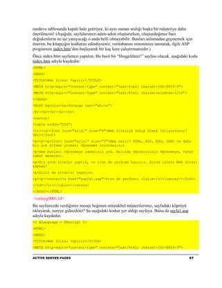 randevu tablosunda kapalı hale getiriyor, ki aynı zaman aralığı başka bir müşteriye daha
önerilmesin! (Aşağıda, sayfalarımızı adım-adım oluştururken, oluşturduğmuz bazı
değişkenlerin ne işe yarayacağı o anda belli olmayabilir. Bunları anlamadan geçmemek için
önerim, bu kitapçığın kodlarını edindiyseniz, veritabanını sisteminize tanıtarak, ilgili ASP
programını index.htm’den başlayarak bir kaç kere çalıştırmanızdır.)
Önce index.htm sayfamızı yapalım. Bu basit bir “Hoşgeldiniz!” sayfası olacak. aşağıdaki kodu
index.htm adıyla kaydedin:
<HTML>
<HEAD>
<TITLE>Web Sitesi Yapılır</TITLE>
<META http-equiv="content-type" content="text/html; charset=ISO-8859-9">
<META http-equiv="Content-Type" content="text/html; charset=windows-1254">
</HEAD>
<BODY bgcolor=DarkOrange text="white">
<br><br><br><br><br>
<center>
<table width="250">
<tr><td><font face="arial" size="6">Web Sitenize Sahip Olmak İstiyorsunuz?
<br></font>
<p><p><p><font face="arial" size="3">Ama nasıl? HTML, ASP, ADO, ODBC ve daha
bir çok alfabe çorbası öğrenmek zorundasınız
<p>Ama bunları öğrenmeye zamanınız yok. Aslında öğrenirsiniz öğrenmeye, fakat
zaman meselesi.
<p>Biz çook siteler yaptık, ve size de yardıma hazırız. Bizim işimiz Web sitesi
yapmak!
<p>Sizin de sitenizi yapalım.
<p><p><center><a href="sayfa1.asp">Size de yardımcı olalım</a></center></font>
</td></tr></table></center>
</BODY></HTML>

<veriuyg0001.tif>
Bu sayfamızda verdiğimiz mesajı beğenen müstakbel müşterilerimiz, sayfadaki köprüyü
tıklayarak, nereye gidecekler? Şu aşağıdaki kodun yer aldığı sayfaya. Bunu da sayfa1.asp
adıyla kaydedin:
<% @Language = VBscript %>
<HTML>
<HEAD>
<TITLE>Web Sitesi Yapilir</TITLE>
<META http-equiv="content-type" content="text/html; charset=ISO-8859-9">

ACTIVE SERVER PAGES                                                                        97
 