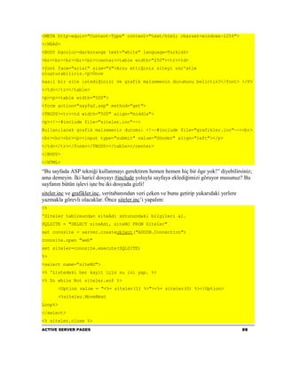 <META http-equiv="Content-Type" content="text/html; charset=windows-1254">
</HEAD>
<BODY bgcolor=darkorange text="white" language=Turkish>
<br><br><br><br><br><center><table width="250"><tr><td>
<font face="arial" size="6">Arzu ettiğiniz siteyi sür'atle
oluşturabiliriz.<p>Önce
nasıl bir site istediğinizi ve grafik malzemenin durumunu belirtin?</font> </P>
</td></tr></table>
<p><p><table width="500">
<form action="sayfa2.asp" method="get">
<TBODY><tr><td width="500" align="middle">
<p><!--#include file="siteler.inc"-->
Kullanılacak grafik malzemenin durumu: <!--#include file="grafikler.inc"--><br>
<br><br><br><p><input type="submit" value="Gönder" align="left"></p>
</td></tr></form></TBODY></table></center>
</BODY>
</HTML>

“Bu sayfada ASP tekniği kullanmayı gerektiren hemen hemen hiç bir öge yok!” diyebilirsiniz;
ama demeyin. İki haricî dosyayı #include yoluyla sayfaya eklediğimizi göruyor musunuz? Bu
sayfanın bütün işlevi işte bu iki dosyada gizli!
siteler.inc ve grafikler.inc, veritabanından veri çeken ve bunu getirip yukarıdaki yerlere
yazmakla görevli olacaklar. Önce siteler.inc’i yapalım:
<%
'Siteler tablosundan siteAdi sütunundaki bilgileri al.
SQLSITE = "SELECT siteAdi, siteNO FROM Siteler"
set connsite = server.createobject("ADODB.Connection")
connsite.open "web"
set siteler=connsite.execute(SQLSITE)
%>
<select name="siteNO">
<% 'Listedeki her kayit için su isi yap. %>
<% Do while Not siteler.eof %>
         <Option value = "<%= siteler(1) %>"><%= siteler(0) %></Option>
         <%siteler.MoveNext
Loop%>
</select>
<% siteler.close %>
ACTIVE SERVER PAGES                                                                          98
 