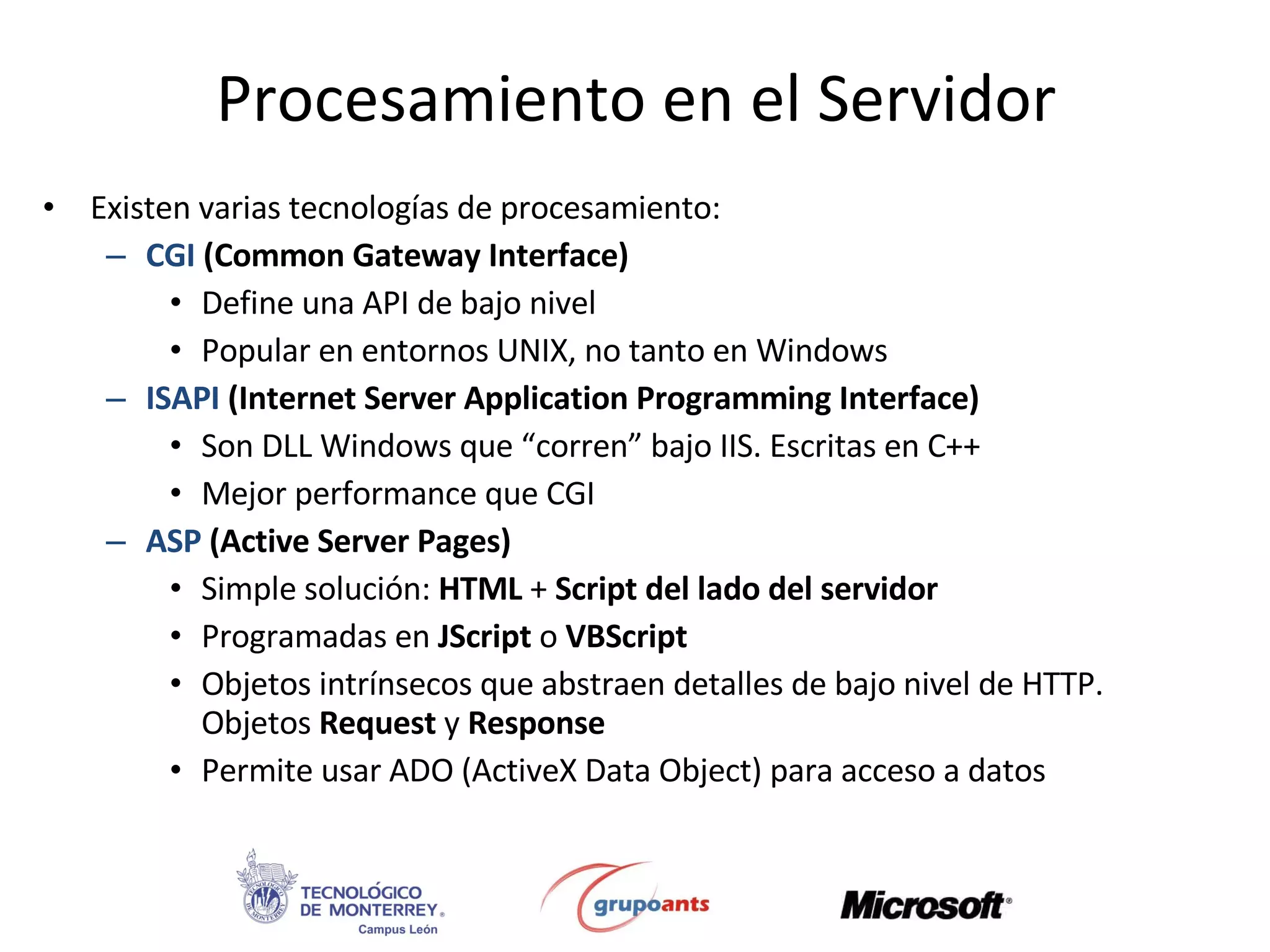 Procesamiento en el Servidor Existen varias tecnologías de procesamiento: CGI  (Common Gateway Interface) Define una API de bajo nivel Popular en entornos UNIX, no tanto en Windows ISAPI  (Internet Server Application Programming Interface) Son DLL Windows que “corren” bajo IIS. Escritas en C++ Mejor performance que CGI ASP   (Active Server Pages) Simple solución:  HTML  +  Script del lado del servidor Programadas en  JScript  o  VBScript Objetos intrínsecos que abstraen detalles de bajo nivel de HTTP. Objetos  Request  y  Response Permite usar ADO (ActiveX Data Object) para acceso a datos 