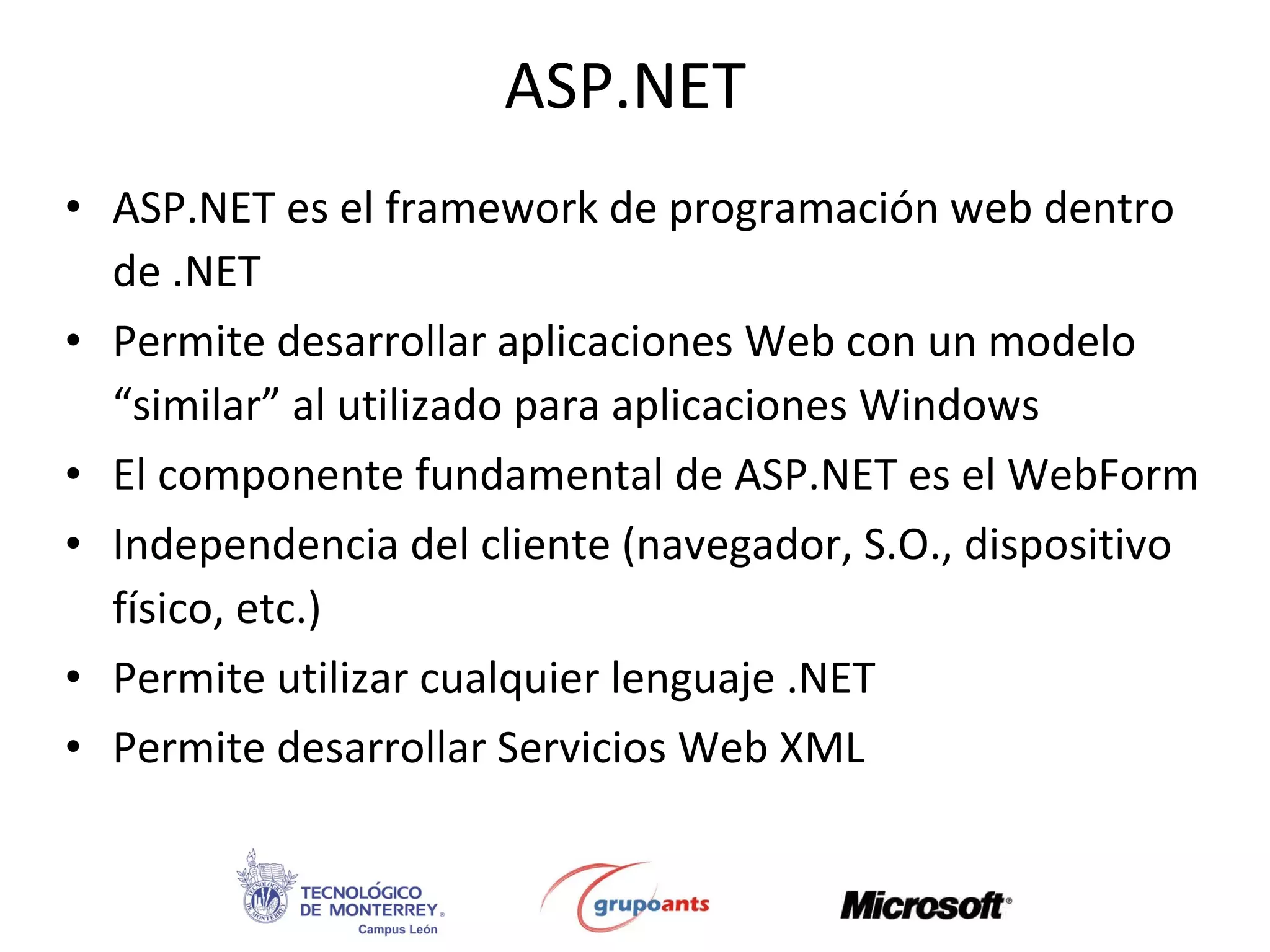 ASP.NET ASP.NET es el framework de programación web dentro de .NET Permite desarrollar aplicaciones Web con un modelo “similar” al utilizado para aplicaciones Windows El componente fundamental de ASP.NET es el WebForm Independencia del cliente (navegador, S.O., dispositivo físico, etc.) Permite utilizar cualquier lenguaje .NET Permite desarrollar Servicios Web XML 