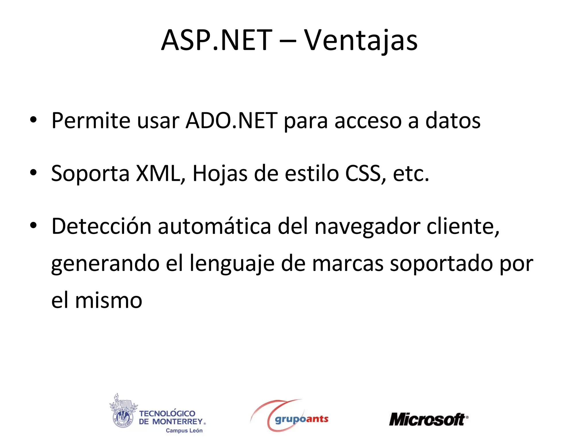 ASP.NET – Ventajas Permite usar ADO.NET para acceso a datos Soporta XML, Hojas de estilo CSS, etc. Detección automática del navegador cliente, generando el lenguaje de marcas soportado por el mismo 