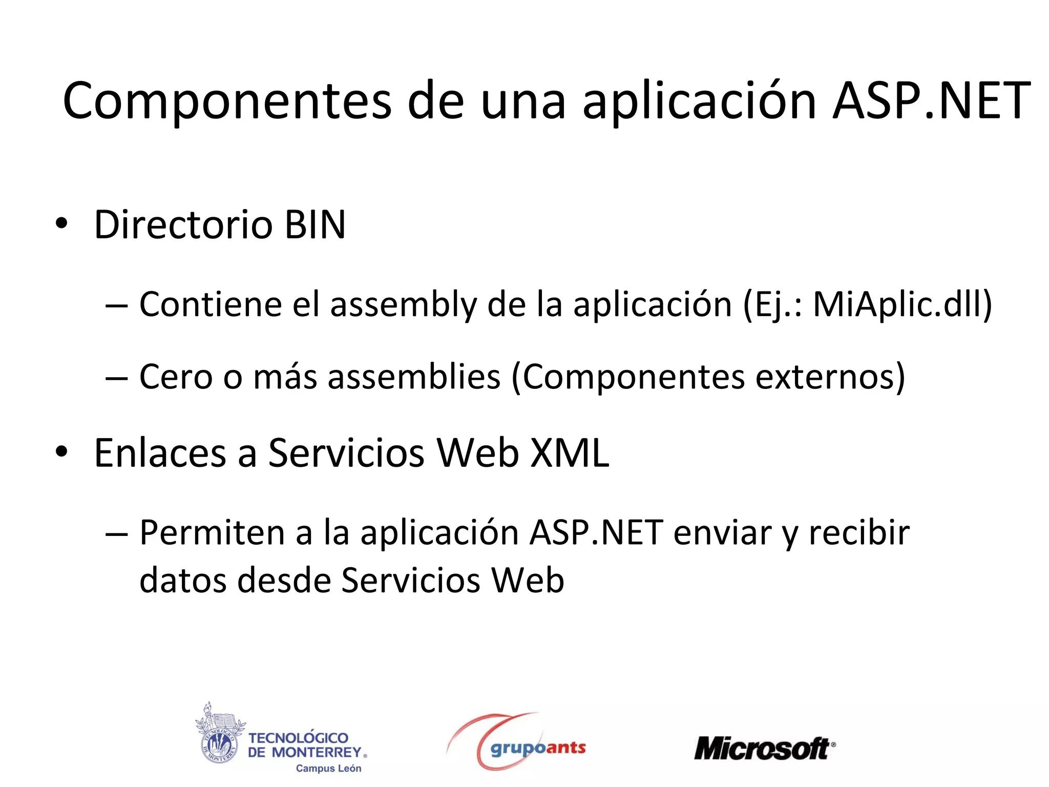 Componentes de una aplicación ASP.NET Directorio BIN Contiene el assembly de la aplicación (Ej.: MiAplic.dll) Cero o más assemblies (Componentes externos) Enlaces a Servicios Web XML Permiten a la aplicación ASP.NET enviar y recibir datos desde Servicios Web 