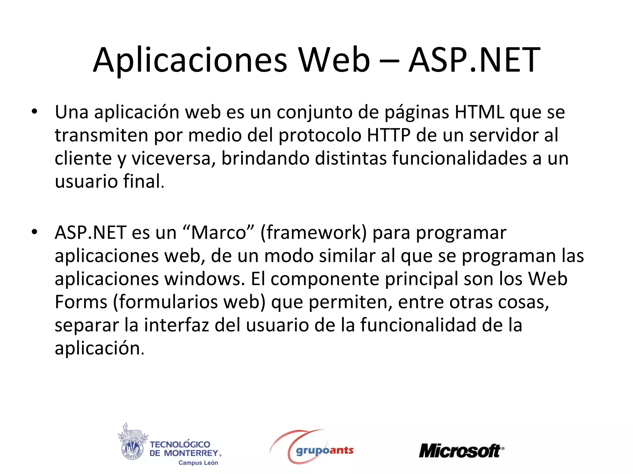 Aplicaciones Web – ASP.NET Una aplicación web es un conjunto de páginas HTML que se transmiten por medio del protocolo HTTP de un servidor al cliente y viceversa, brindando distintas funcionalidades a un usuario final . ASP.NET es un “Marco” (framework) para programar aplicaciones web, de un modo similar al que se programan las aplicaciones windows. El componente principal son los Web Forms (formularios web) que permiten, entre otras cosas, separar la interfaz del usuario de la funcionalidad de la aplicación . 
