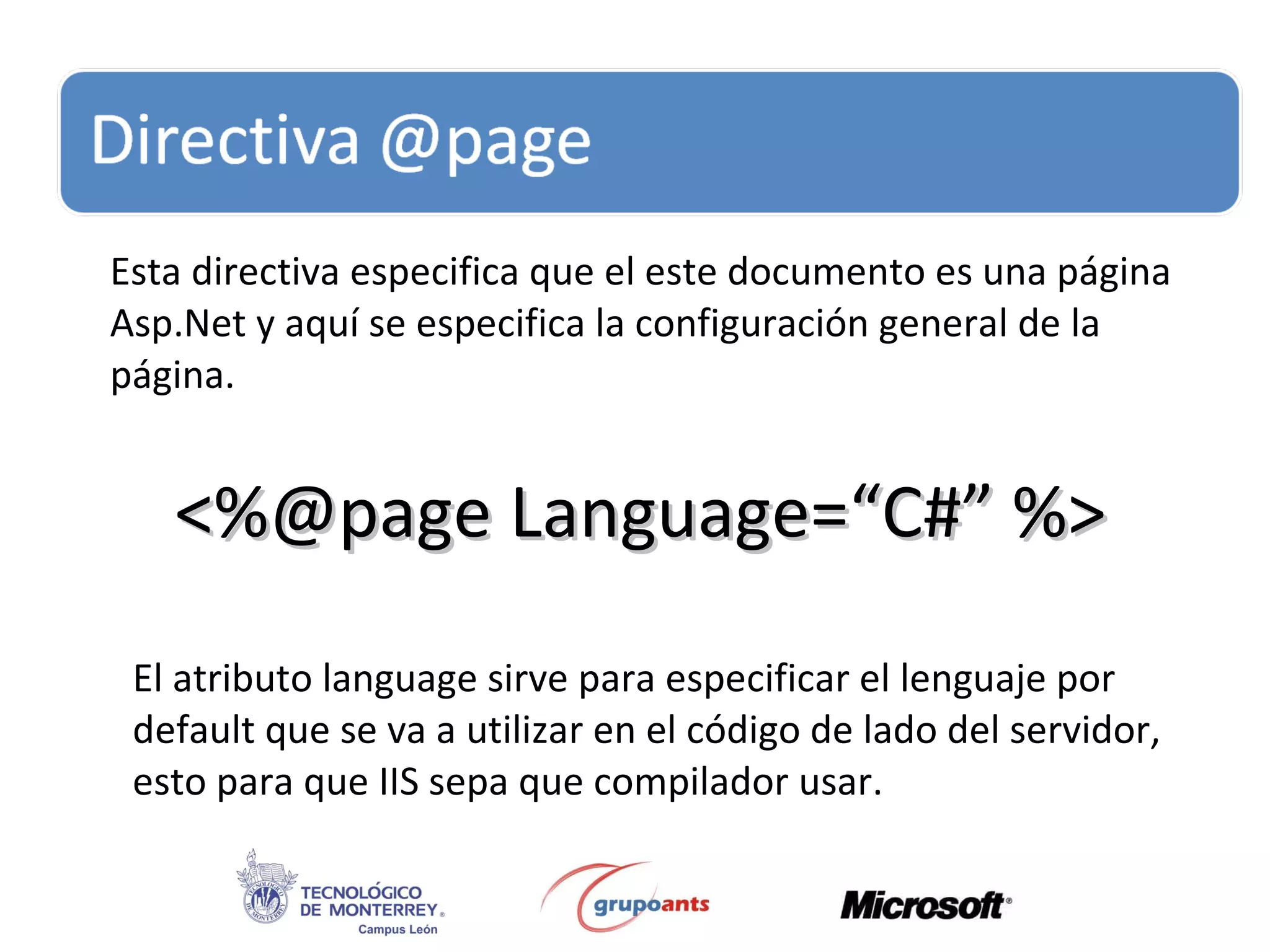 Esta directiva especifica que el este documento es una página Asp.Net y aquí se especifica la configuración general de la página. <%@page Language=“C#” %> El atributo language sirve para especificar el lenguaje por default que se va a utilizar en el código de lado del servidor, esto para que IIS sepa que compilador usar. 