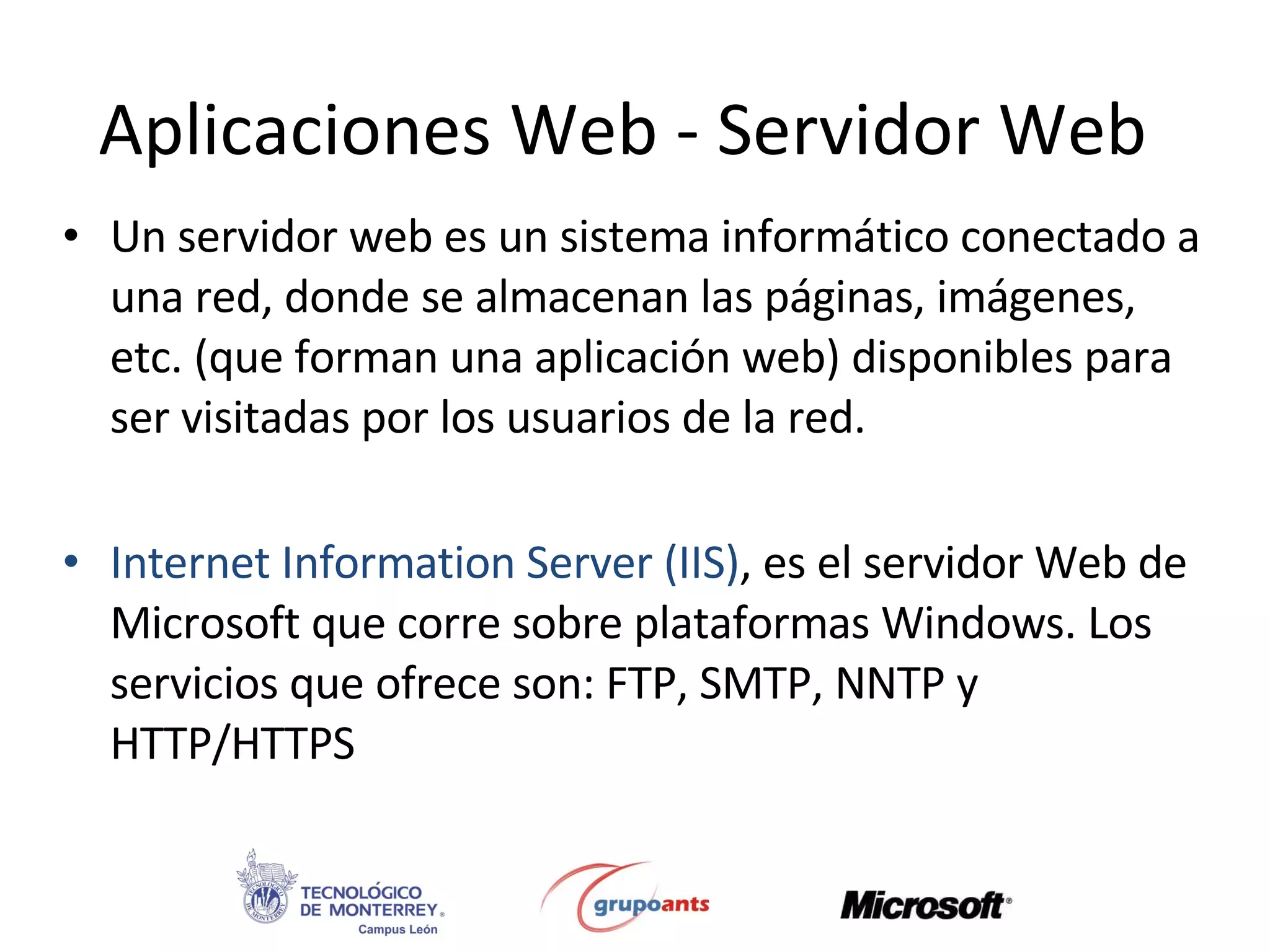 Aplicaciones Web - Servidor Web Un servidor web es un sistema informático conectado a una red, donde se almacenan las páginas, imágenes, etc. (que forman una aplicación web) disponibles para ser visitadas por los usuarios de la red. Internet Information Server (IIS) , es el servidor Web de Microsoft que corre sobre plataformas Windows. Los servicios que ofrece son: FTP, SMTP, NNTP y HTTP/HTTPS  