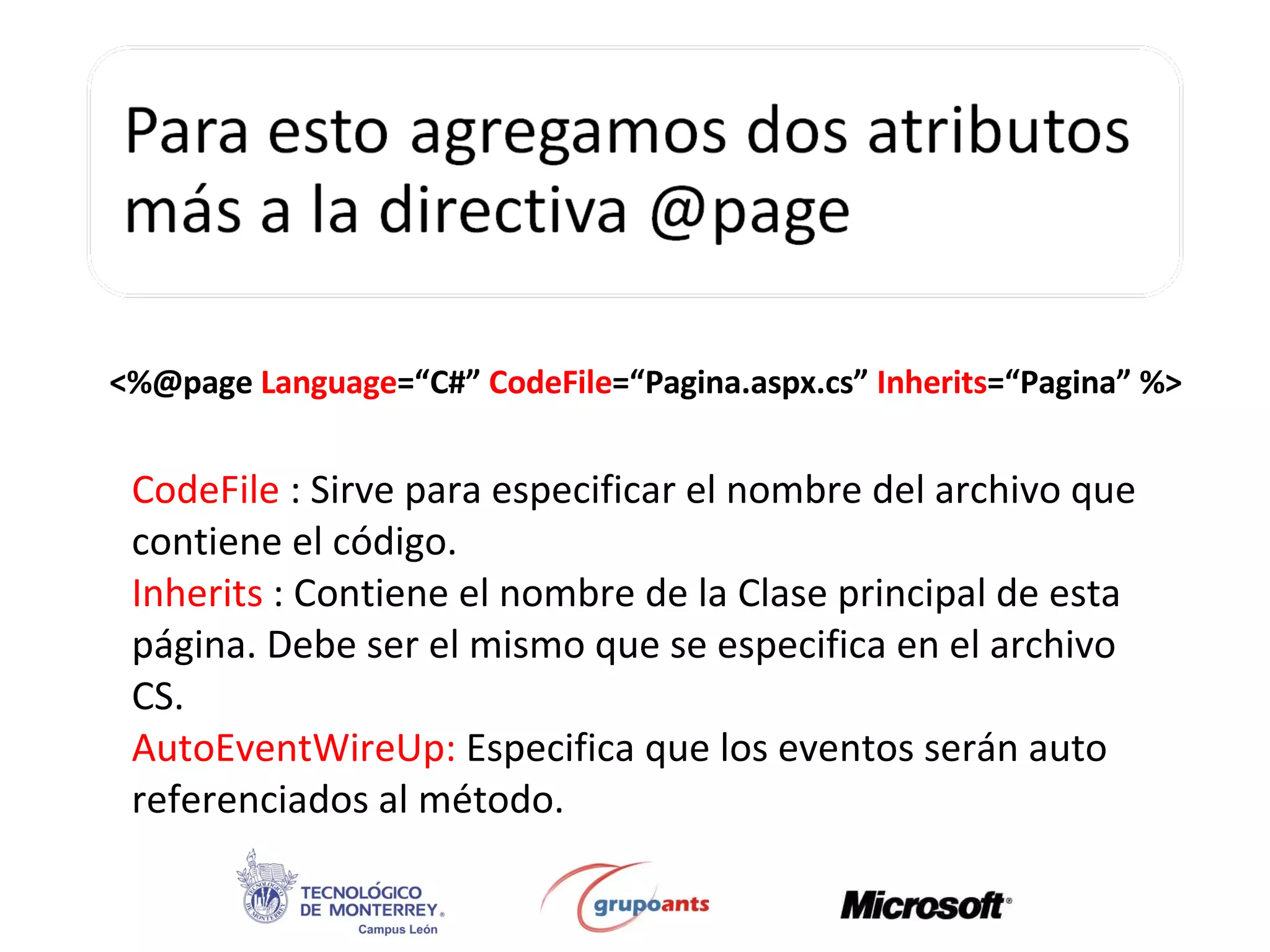 <%@page  Language =“C#”  CodeFile =“Pagina.aspx.cs”  Inherits =“Pagina” %> CodeFile  : Sirve para especificar el nombre del archivo que contiene el código. Inherits  : Contiene el nombre de la Clase principal de esta página. Debe ser el mismo que se especifica en el archivo CS. AutoEventWireUp:  Especifica que los eventos serán auto referenciados al método. 