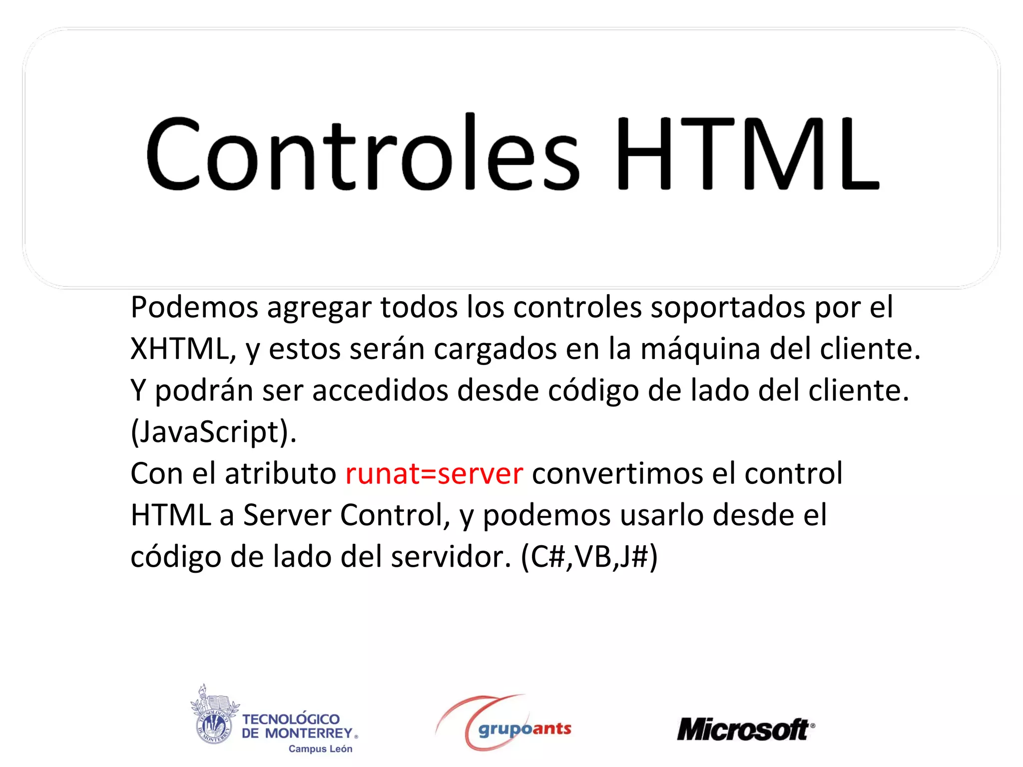 Podemos agregar todos los controles soportados por el XHTML, y estos serán cargados en la máquina del cliente. Y podrán ser accedidos desde código de lado del cliente. (JavaScript). Con el atributo  runat=server  convertimos el control HTML a Server Control, y podemos usarlo desde el código de lado del servidor. (C#,VB,J#) 