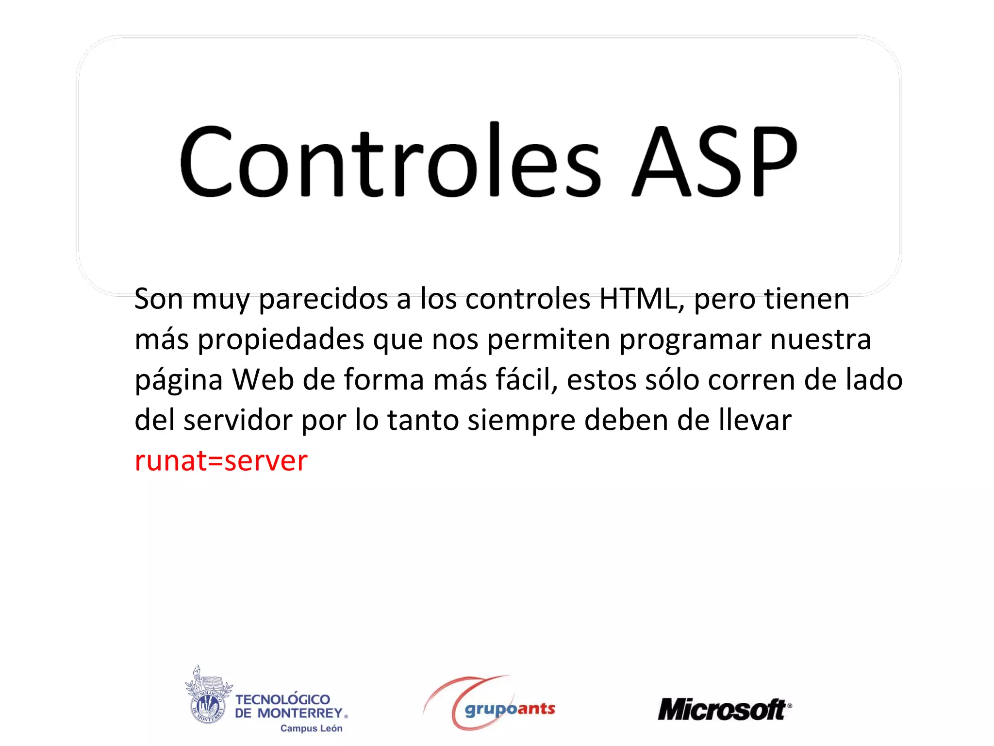 Son muy parecidos a los controles HTML, pero tienen más propiedades que nos permiten programar nuestra página Web de forma más fácil, estos sólo corren de lado del servidor por lo tanto siempre deben de llevar  runat=server 