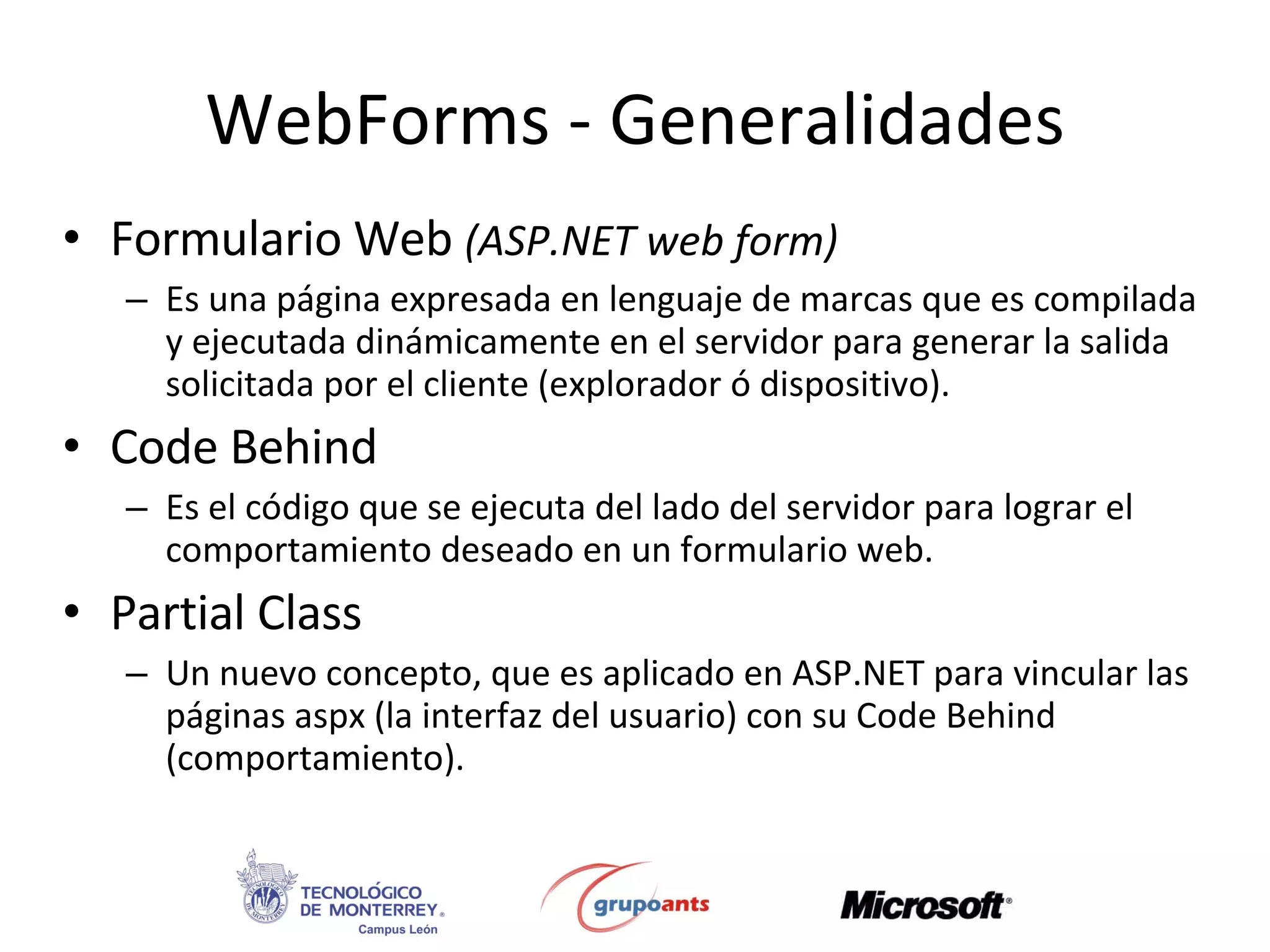 Formulario Web  (ASP.NET web form) Es una página expresada en lenguaje de marcas que es compilada y ejecutada dinámicamente en el servidor para generar la salida solicitada por el cliente (explorador ó dispositivo). Code Behind Es el código que se ejecuta del lado del servidor para lograr el comportamiento deseado en un formulario web. Partial Class Un nuevo concepto, que es aplicado en ASP.NET para vincular las páginas aspx (la interfaz del usuario) con su Code Behind (comportamiento). WebForms - Generalidades 