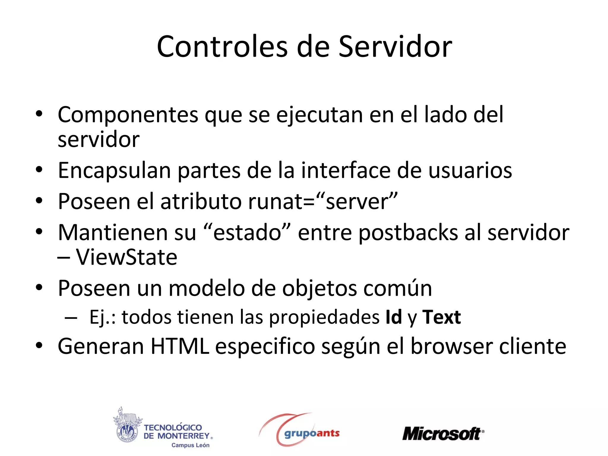Controles de Servidor Componentes que se ejecutan en el lado del servidor Encapsulan partes de la interface de usuarios Poseen el atributo runat=“server” Mantienen su “estado” entre postbacks al servidor – ViewState Poseen un modelo de objetos común Ej.: todos tienen las propiedades  Id  y  Text Generan HTML especifico según el browser cliente 