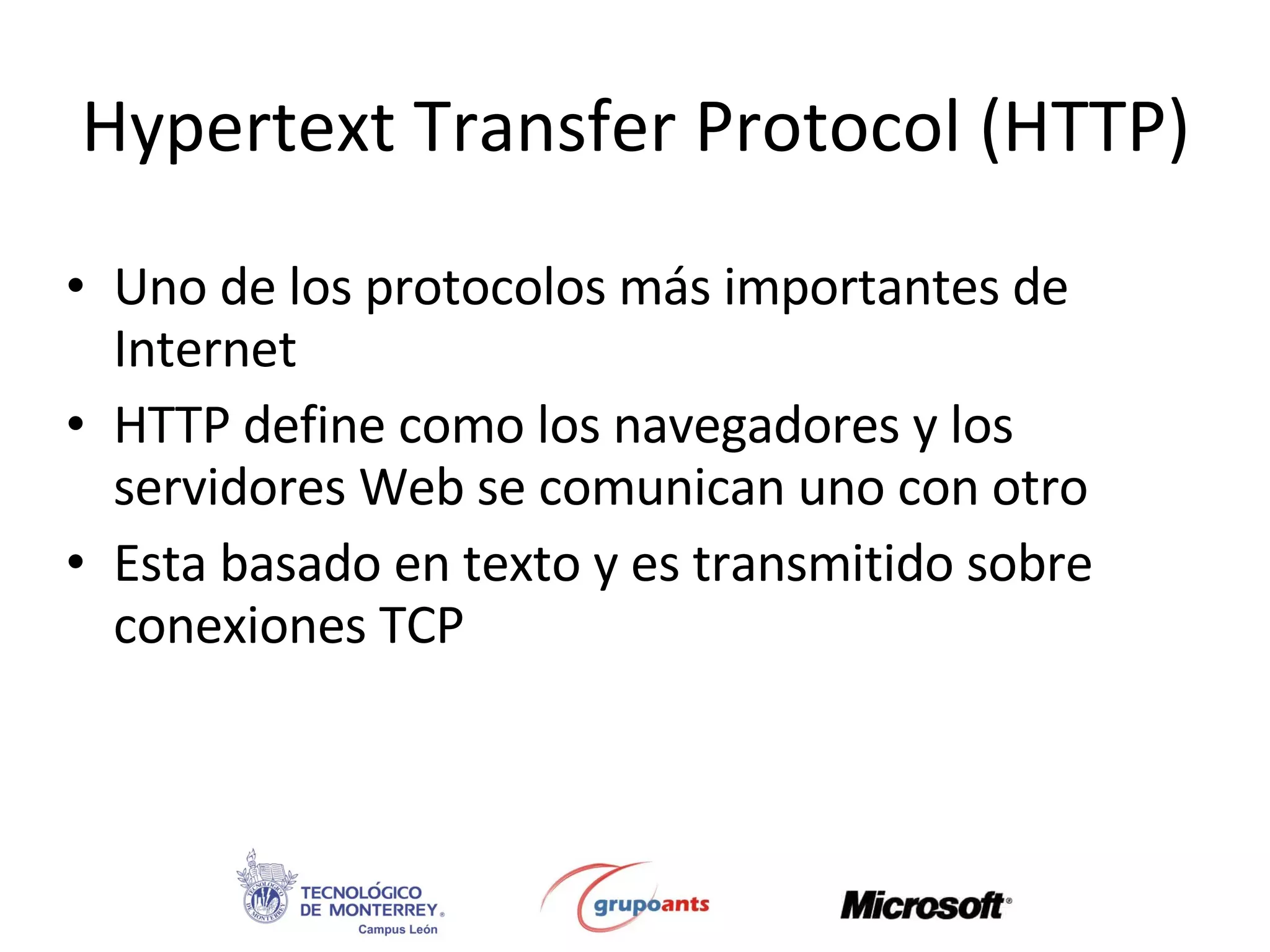 Hypertext Transfer Protocol (HTTP) Uno de los protocolos más importantes de Internet HTTP define como los navegadores y los servidores Web se comunican uno con otro Esta basado en texto y es transmitido sobre conexiones TCP 
