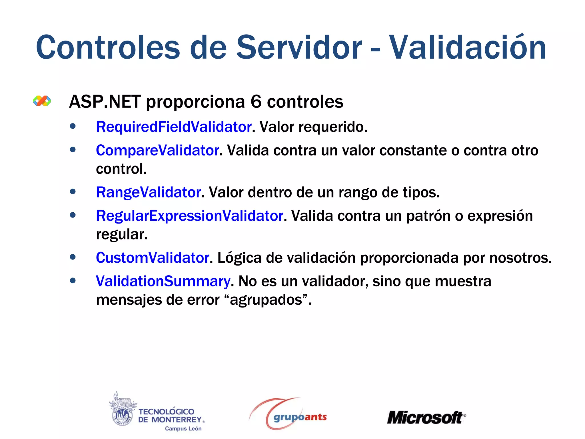 ASP.NET proporciona 6 controles RequiredFieldValidator . Valor requerido. CompareValidator . Valida contra un valor constante o contra otro control. RangeValidator . Valor dentro de un rango de tipos. RegularExpressionValidator . Valida contra un patrón o expresión regular. CustomValidator . Lógica de validación proporcionada por nosotros. ValidationSummary . No es un validador, sino que muestra mensajes de error “agrupados”. Controles de Servidor - Validación 