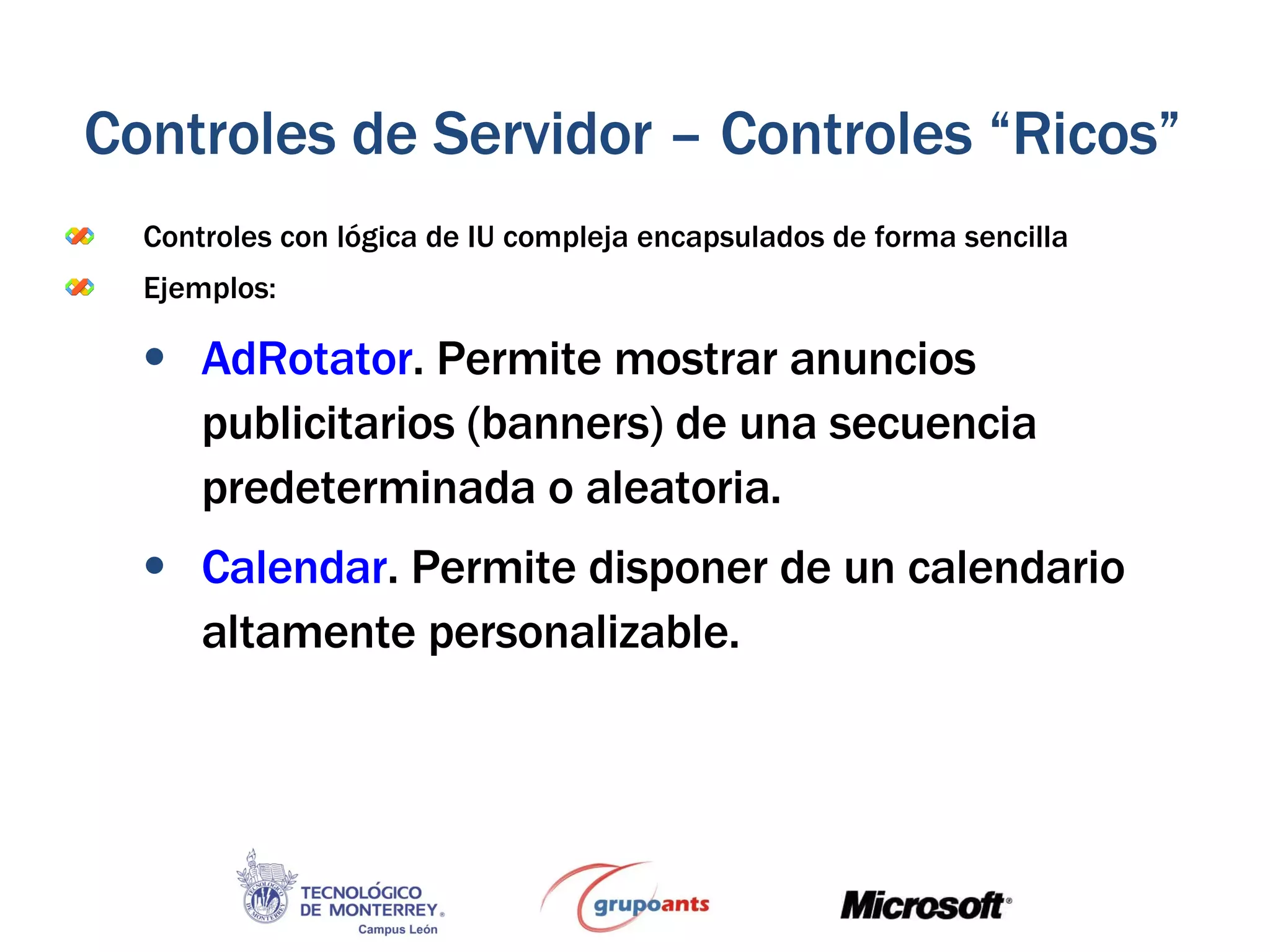 Controles con lógica de IU compleja encapsulados de forma sencilla Ejemplos: AdRotator . Permite mostrar anuncios publicitarios (banners) de una secuencia predeterminada o aleatoria. Calendar . Permite disponer de un calendario altamente personalizable. Controles de Servidor – Controles “Ricos” 