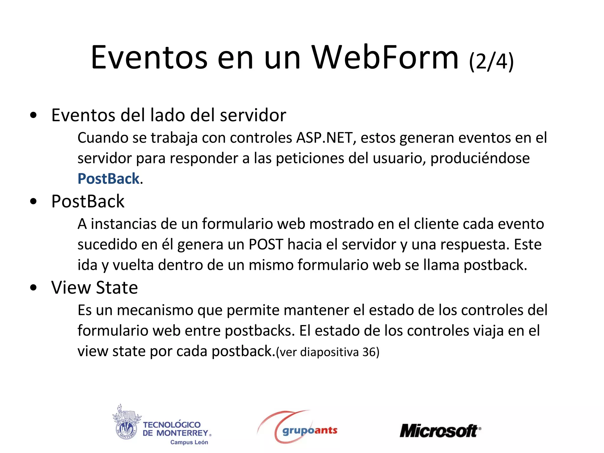 Eventos en un  WebForm  (2/4) Eventos del lado del servidor Cuando se trabaja con controles ASP.NET, estos generan eventos en el servidor para responder a las peticiones del usuario, produciéndose  PostBack .   PostBack A instancias de un formulario web mostrado en el cliente cada evento sucedido en él genera un POST hacia el servidor y una respuesta. Este ida y vuelta dentro de un mismo formulario web se llama postback. View State Es un mecanismo que permite mantener el estado de los controles del formulario web entre postbacks. El estado de los controles viaja en el view state por cada postback. (ver diapositiva 36) 