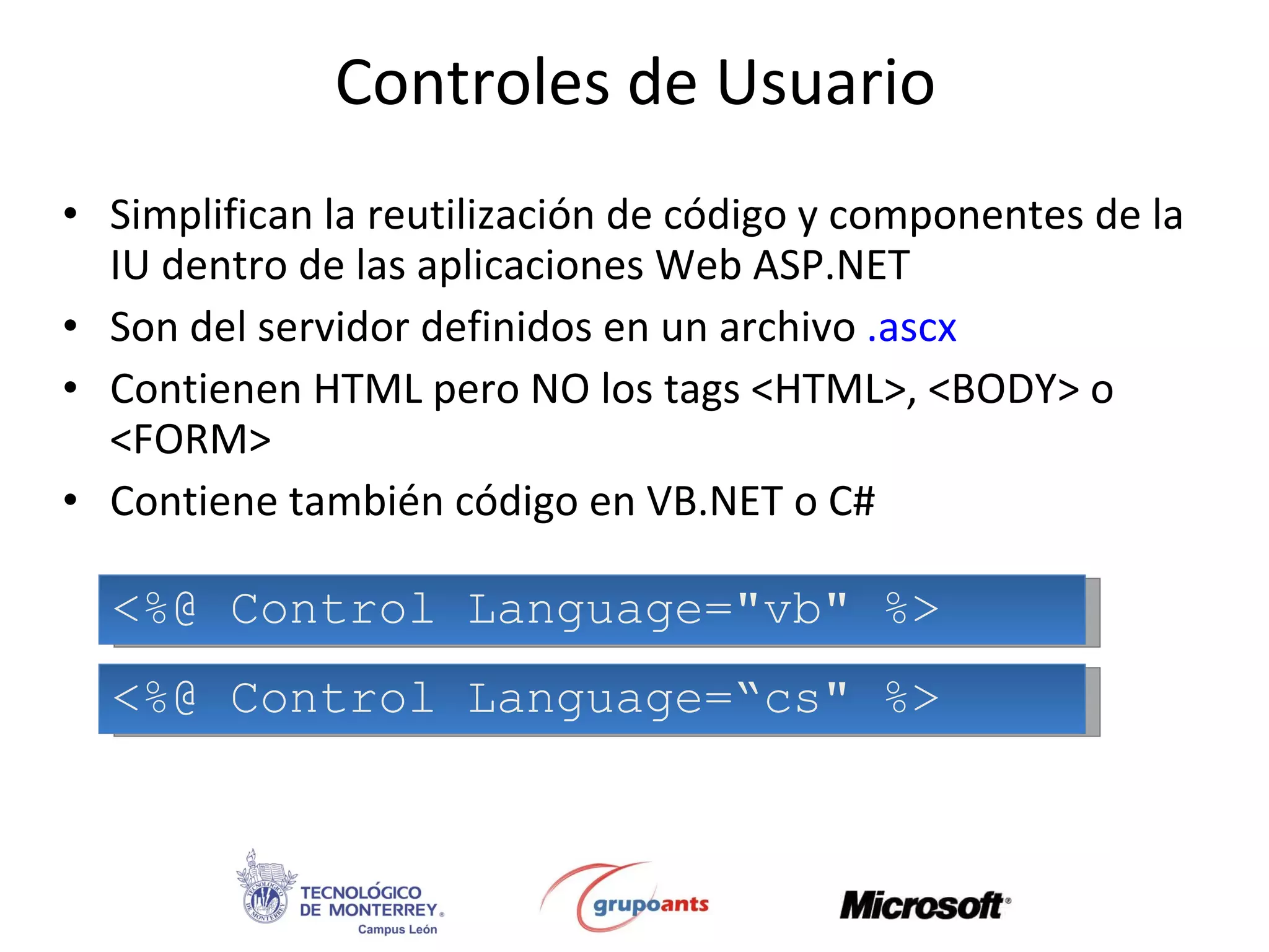 Controles de Usuario Simplifican la reutilización de código y componentes de la IU dentro de las aplicaciones Web ASP.NET Son del servidor definidos en un archivo  .ascx Contienen HTML pero NO los tags <HTML>, <BODY> o <FORM> Contiene también código en VB.NET o C# <%@ Control Language=&quot;vb&quot; %> <%@ Control Language=“cs&quot; %> 