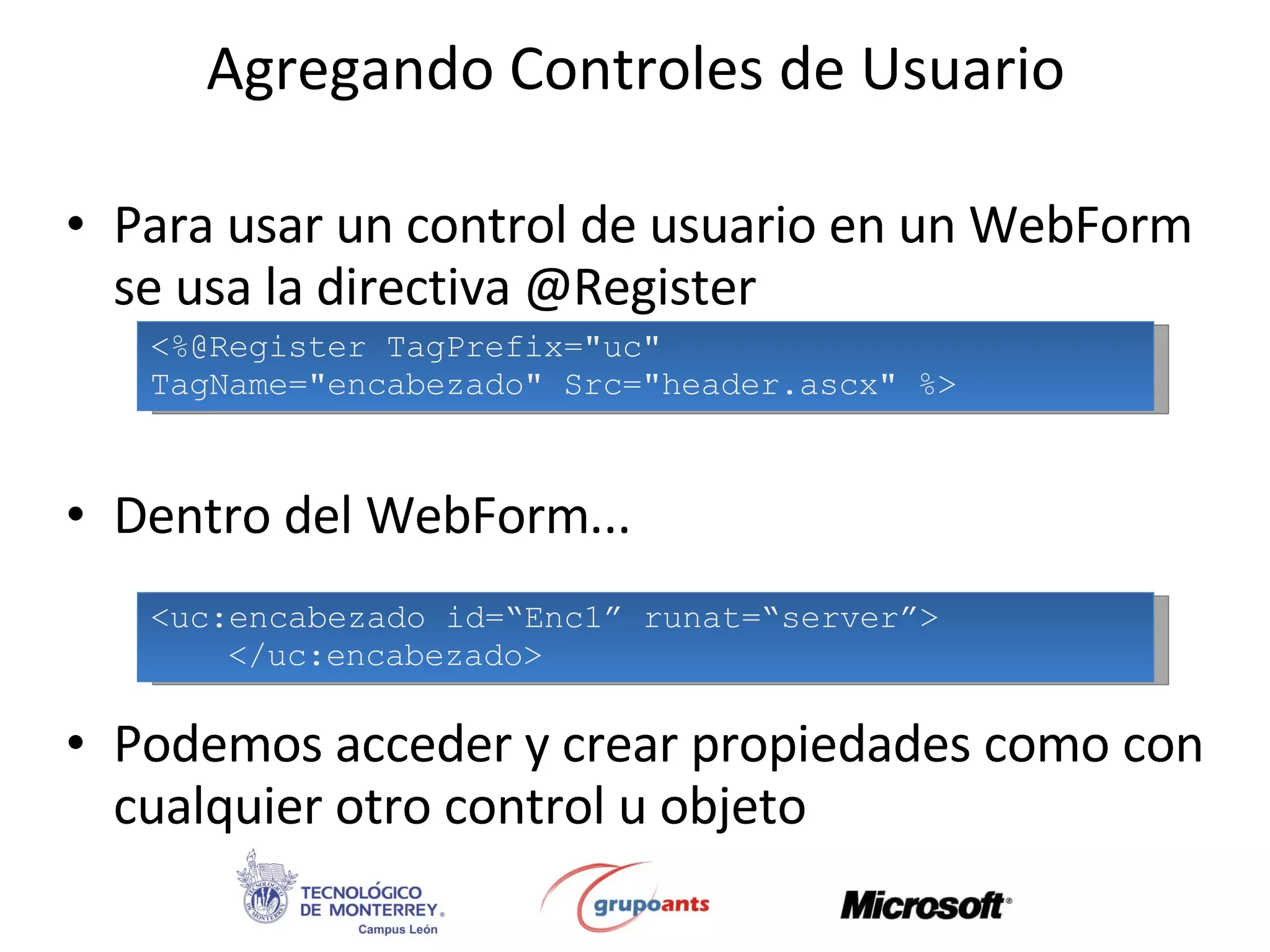 Agregando Controles de Usuario Para usar un control de usuario en un WebForm se usa la directiva @Register Dentro del WebForm... Podemos acceder y crear propiedades como con cualquier otro control u objeto <%@Register TagPrefix=&quot;uc&quot;  TagName=&quot;encabezado&quot; Src=&quot;header.ascx&quot; %> <uc:encabezado id=“Enc1” runat=“server”> </uc:encabezado> 