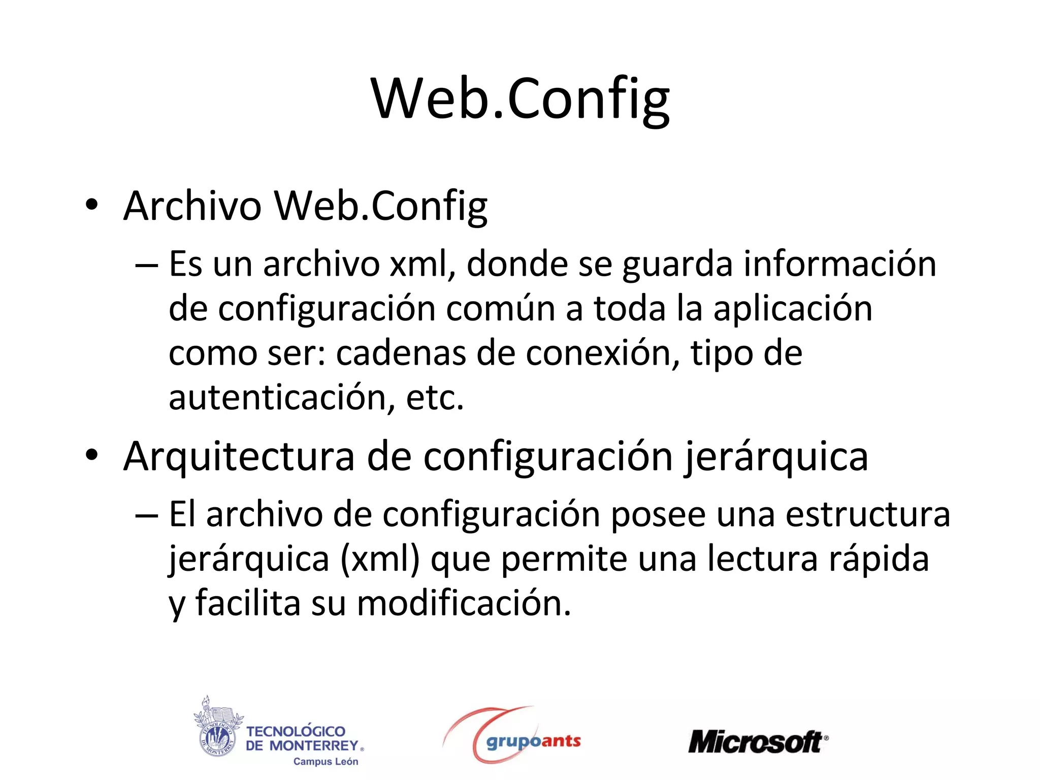 Web.Config Archivo Web.Config Es un archivo xml, donde se guarda información de configuración común a toda la aplicación como ser: cadenas de conexión, tipo de autenticación, etc. Arquitectura de configuración jerárquica El archivo de configuración posee una estructura jerárquica (xml) que permite una lectura rápida y facilita su modificación. 