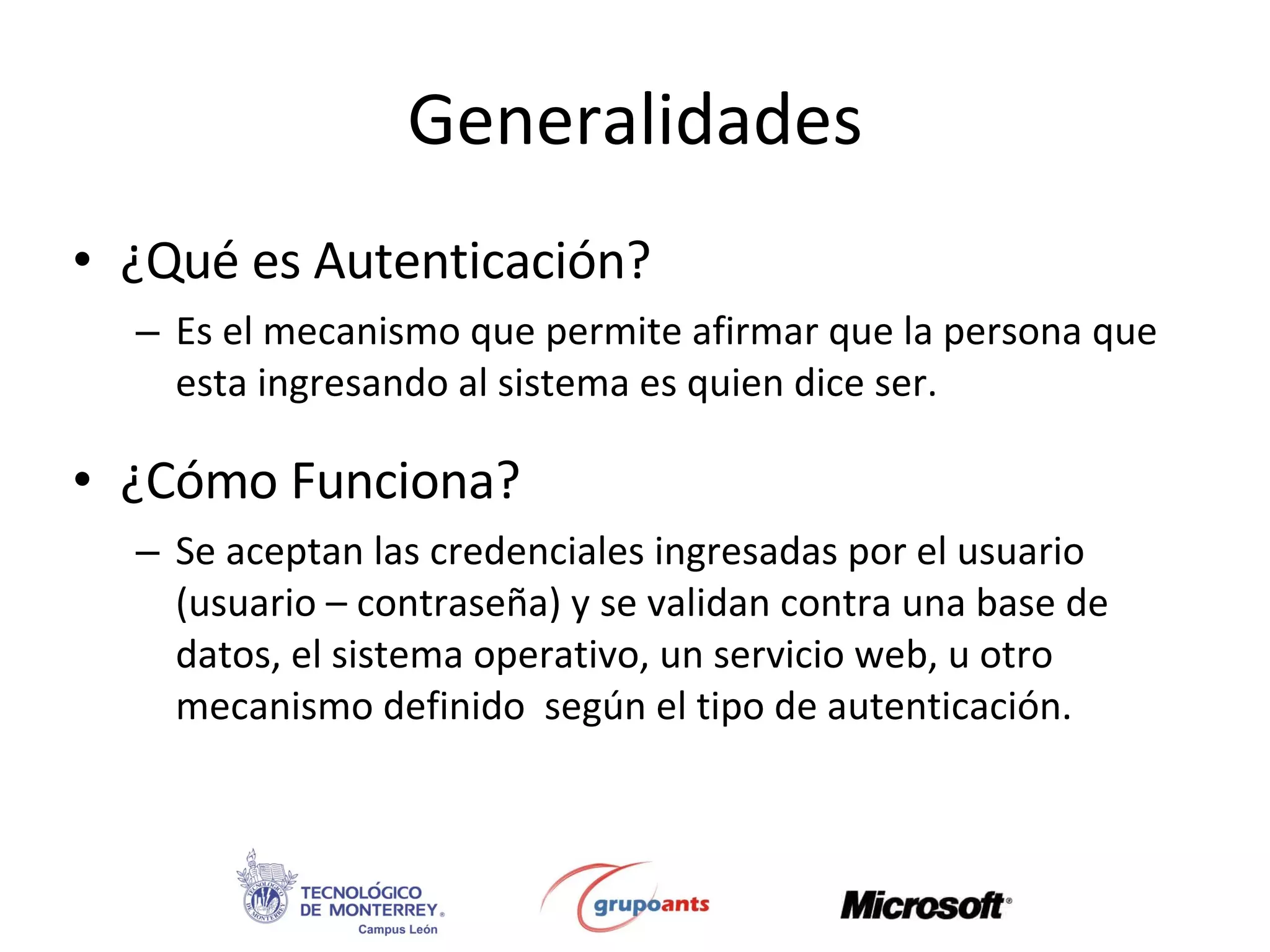 Generalidades ¿Qué es Autenticación? Es el mecanismo que permite afirmar que la persona que esta ingresando al sistema es quien dice ser. ¿Cómo Funciona? Se aceptan las credenciales ingresadas por el usuario (usuario – contraseña) y se validan contra una base de datos, el sistema operativo, un servicio web, u otro mecanismo definido  según el tipo de autenticación. 
