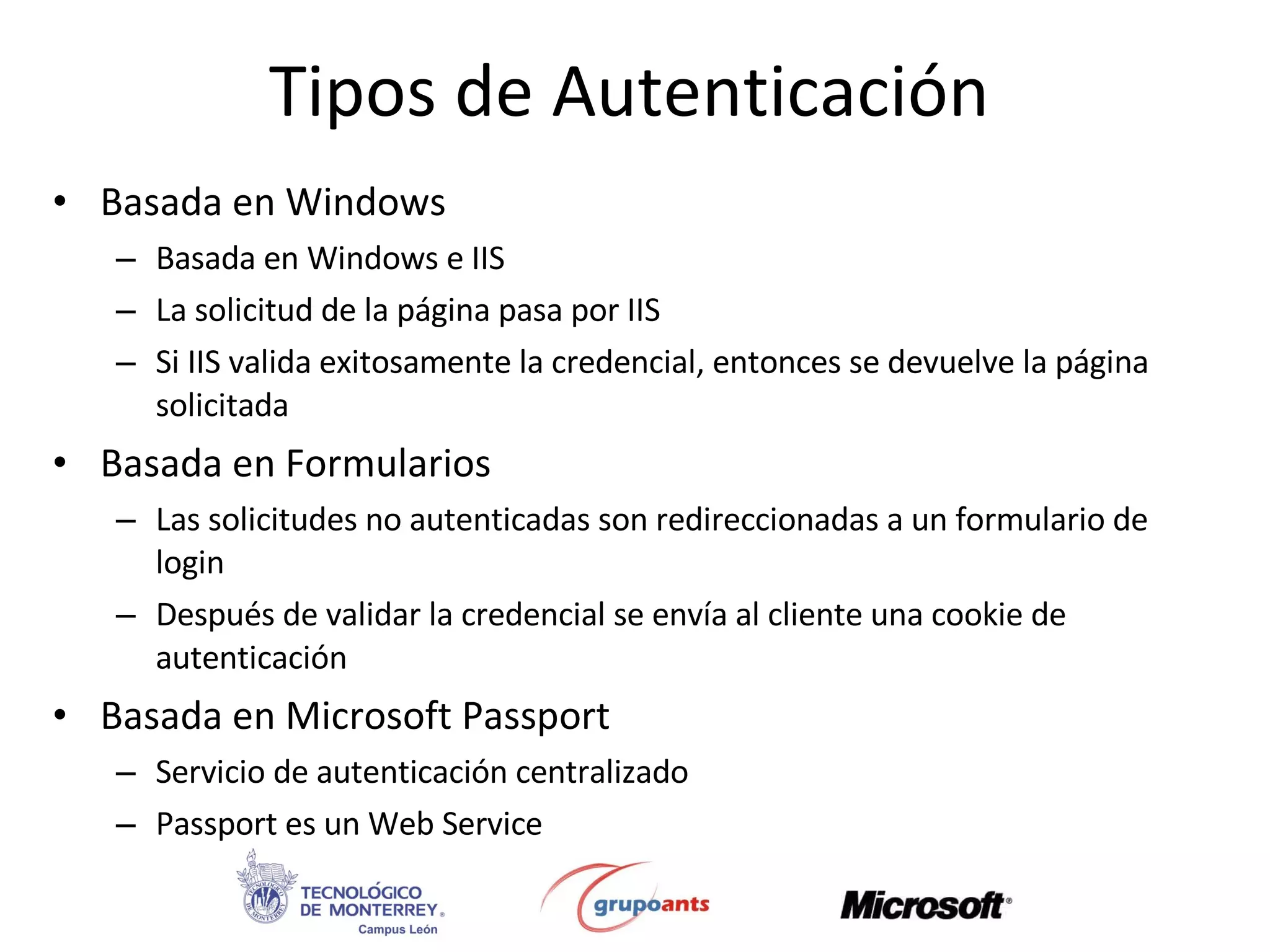 Tipos de Autenticación Basada en Windows Basada en Windows e IIS La solicitud de la página pasa por IIS Si IIS valida exitosamente la credencial, entonces se devuelve la página solicitada Basada en Formularios Las solicitudes no autenticadas son redireccionadas a un formulario de login Después de validar la credencial se envía al cliente una cookie de autenticación Basada en Microsoft Passport Servicio de autenticación centralizado Passport es un Web Service 