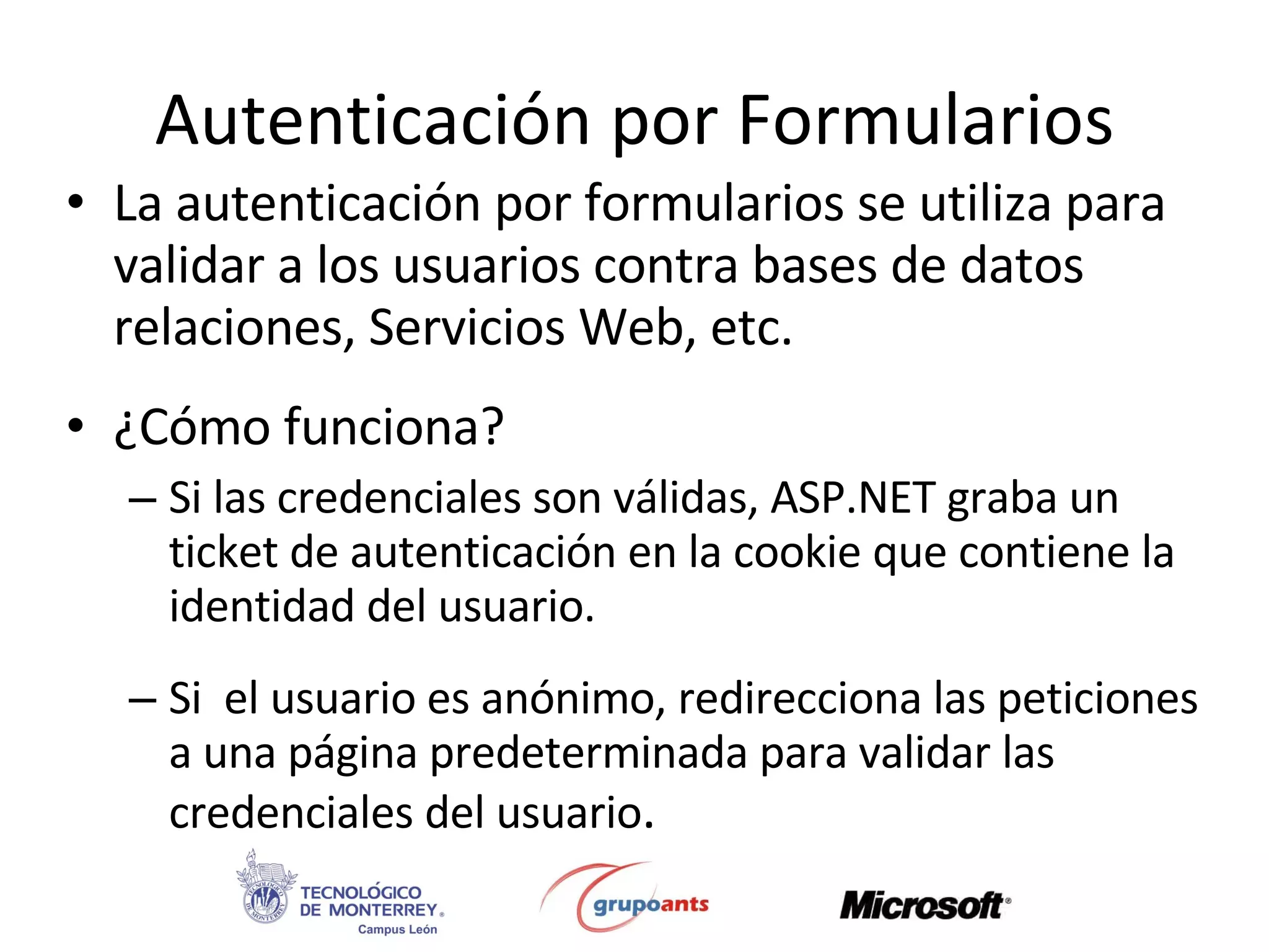 Autenticación por Formularios La autenticación por formularios se utiliza para validar a los usuarios contra bases de datos relaciones, Servicios Web, etc. ¿Cómo funciona? Si las credenciales son válidas, ASP.NET graba un ticket de autenticación en la cookie que contiene la identidad del usuario. Si  el usuario es anónimo, redirecciona las peticiones a una página predeterminada para validar las credenciales del usuario . 