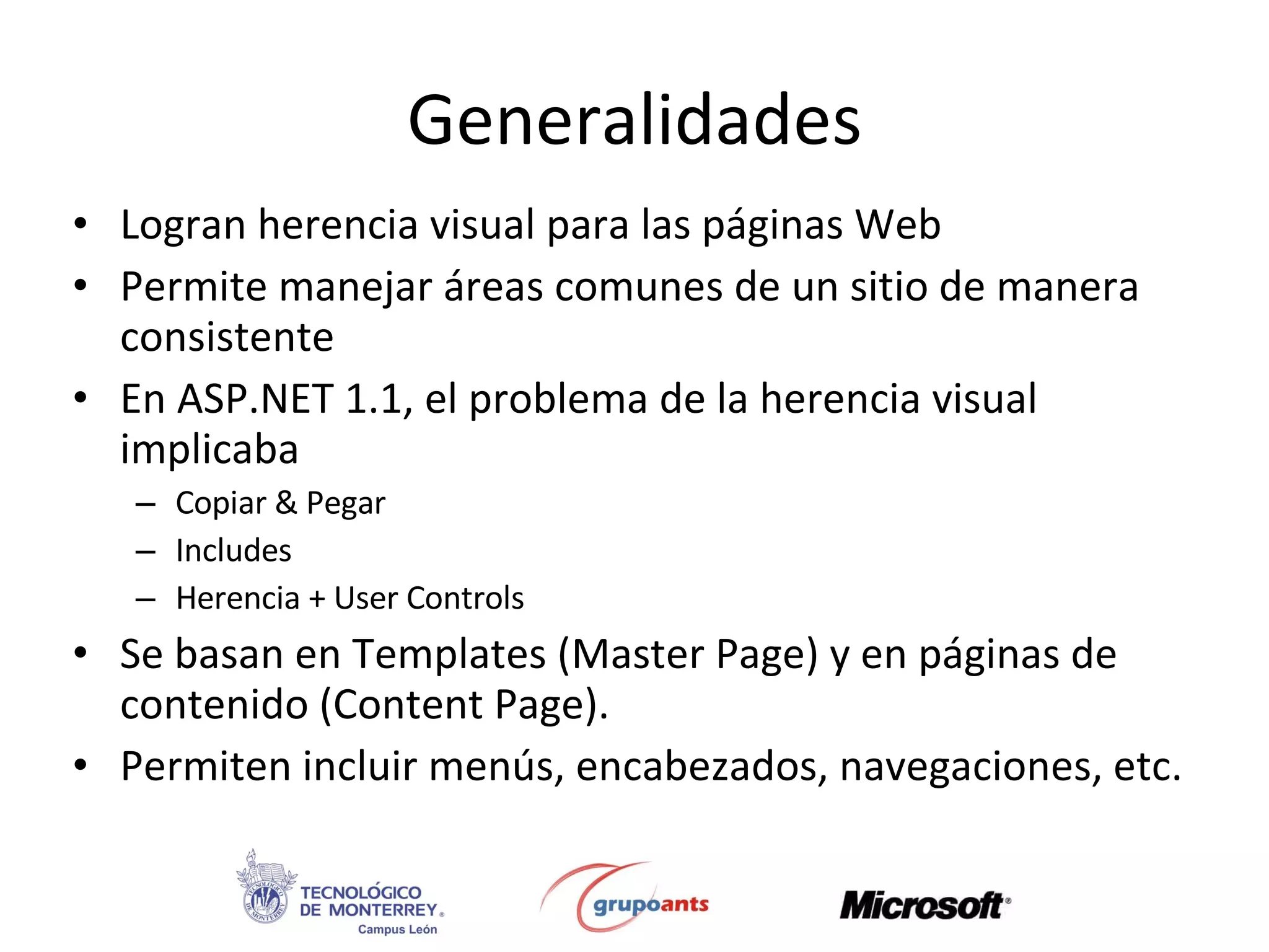 Generalidades Logran herencia visual para las páginas Web Permite manejar áreas comunes de un sitio de manera consistente  En ASP.NET 1.1, el problema de la herencia visual implicaba Copiar & Pegar Includes Herencia + User Controls Se basan en Templates (Master Page) y en páginas de contenido (Content Page).  Permiten incluir menús, encabezados, navegaciones, etc. 