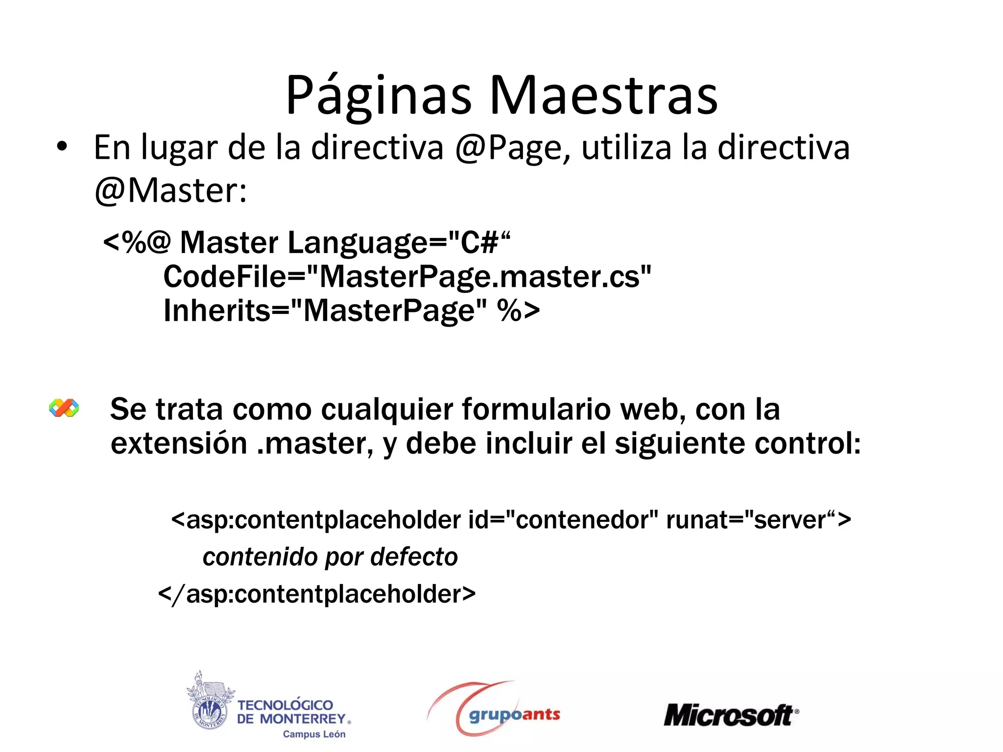 Páginas Maestras En lugar de la directiva @Page, utiliza la directiva @Master: Se trata como cualquier formulario web, con la extensión .master, y debe incluir el siguiente control: <%@ Master Language=&quot;C#“   CodeFile=&quot;MasterPage.master.cs&quot;  Inherits=&quot;MasterPage&quot; %>   <asp:contentplaceholder id=&quot;contenedor&quot; runat=&quot;server“> contenido por defecto </asp:contentplaceholder> 