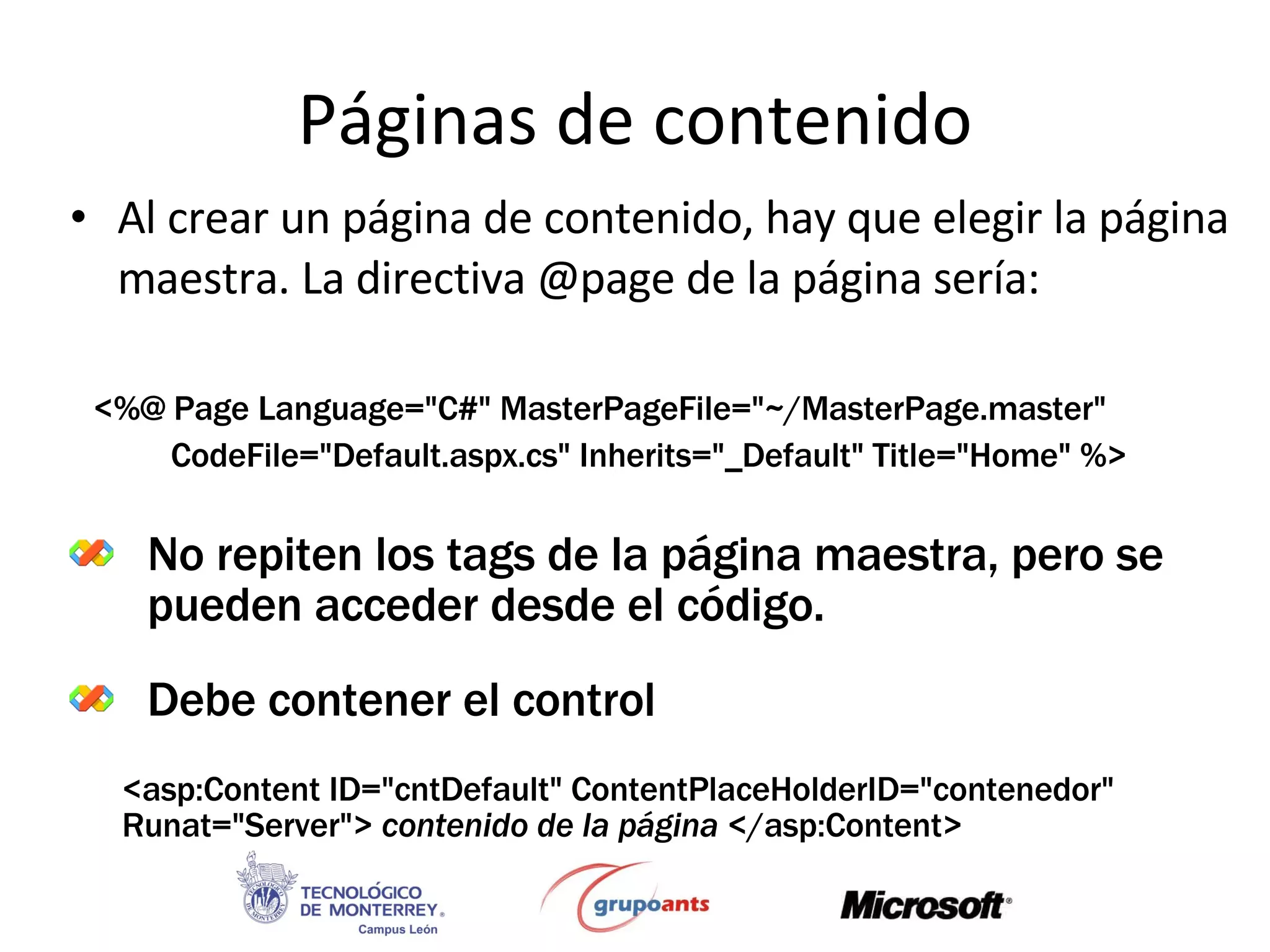 Páginas de contenido Al crear un página de contenido, hay que elegir la página maestra. La directiva @page de la página sería: No repiten los tags de la página maestra, pero se pueden acceder desde el código. Debe contener el control <%@ Page Language=&quot;C#&quot; MasterPageFile=&quot;~/MasterPage.master&quot;  CodeFile=&quot;Default.aspx.cs&quot; Inherits=&quot;_Default&quot; Title=&quot;Home&quot; %> <asp:Content ID=&quot;cntDefault&quot; ContentPlaceHolderID=&quot;contenedor&quot; Runat=&quot;Server&quot;>   contenido de la página  </asp:Content> 