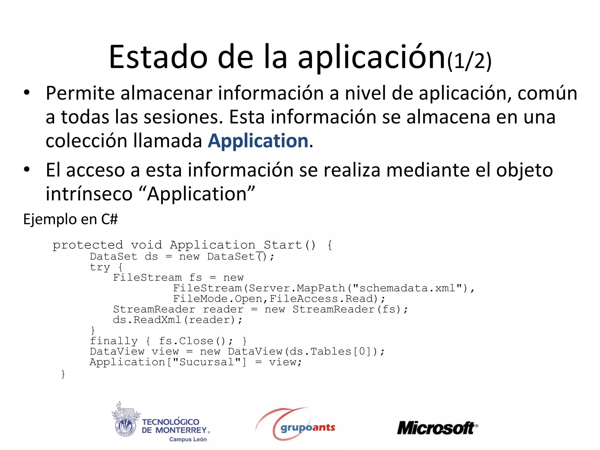 Estado de la aplicación (1/2) Permite almacenar información a nivel de aplicación, común a todas las sesiones. Esta información se almacena en una colección llamada  Application . El acceso a esta información se realiza mediante el objeto intrínseco “Application” Ejemplo en C# protected void Application_Start() {  DataSet ds = new DataSet();  try { FileStream fs = new  FileStream(Server.MapPath(&quot;schemadata.xml&quot;),  FileMode.Open,FileAccess.Read);  StreamReader reader = new StreamReader(fs); ds.ReadXml(reader); } finally { fs.Close(); } DataView view = new DataView(ds.Tables[0]);  Application[&quot;Sucursal&quot;] = view; }  