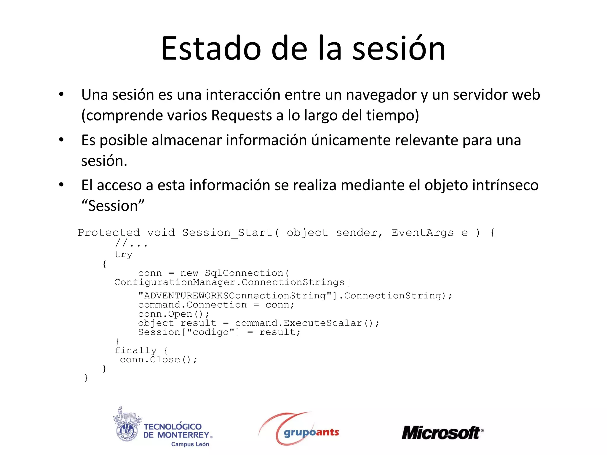 Estado de la sesión Una sesión es una interacción entre un navegador y un servidor web (comprende varios Requests a lo largo del tiempo) Es posible almacenar información únicamente relevante para una sesión.  El acceso a esta información se realiza mediante el objeto intrínseco “Session”  Protected void Session_Start( object sender, EventArgs e ) {  //... try { conn =  new SqlConnection(  ConfigurationManager.ConnectionStrings [ &quot;ADVENTUREWORKSConnectionString&quot; ] .ConnectionString ); command.Connection = conn; conn.Open(); object result = command.ExecuteScalar(); Session[&quot;codigo&quot;] = result;  } finally { conn.Close(); } }  