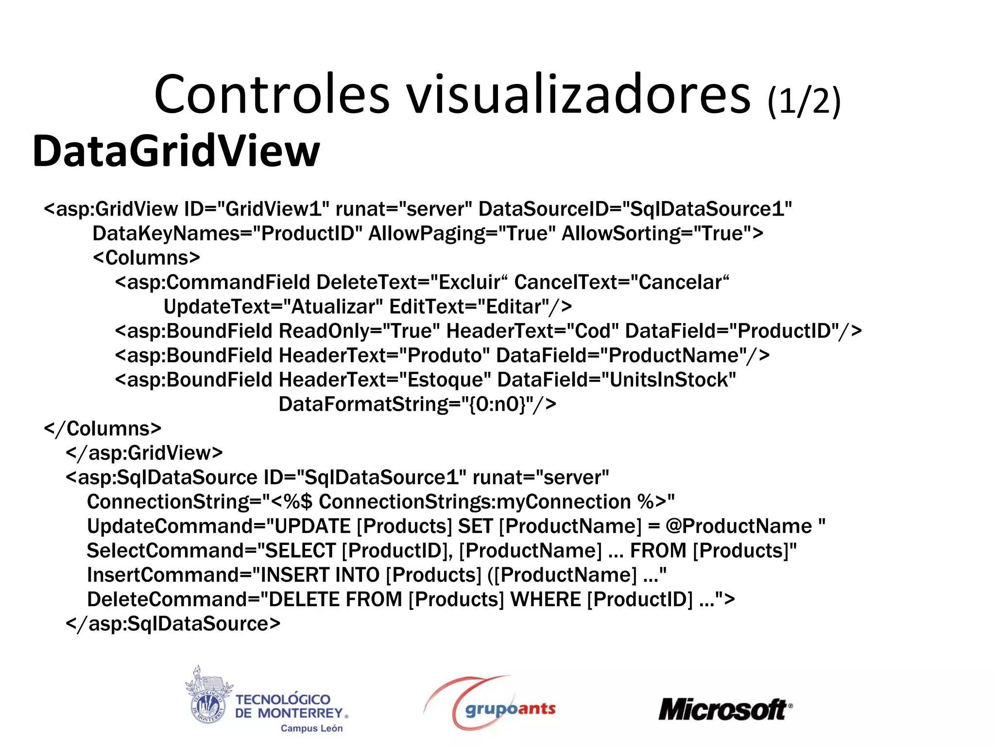 Controles visualizadores  (1/2) DataGridView <asp:GridView ID=&quot;GridView1&quot; runat=&quot;server&quot; DataSourceID=&quot;SqlDataSource1&quot;  DataKeyNames=&quot;ProductID&quot; AllowPaging=&quot;True&quot; AllowSorting=&quot;True&quot;> <Columns> <asp:CommandField DeleteText=&quot;Excluir“ CancelText=&quot;Cancelar“ UpdateText=&quot;Atualizar&quot; EditText=&quot;Editar&quot;/> <asp:BoundField ReadOnly=&quot;True&quot; HeaderText=&quot;Cod&quot; DataField=&quot;ProductID&quot;/> <asp:BoundField HeaderText=&quot;Produto&quot; DataField=&quot;ProductName&quot;/> <asp:BoundField HeaderText=&quot;Estoque&quot; DataField=&quot;UnitsInStock&quot;  DataFormatString=&quot;{0:n0}&quot;/> </Columns> </asp:GridView> <asp:SqlDataSource ID=&quot;SqlDataSource1&quot; runat=&quot;server&quot; ConnectionString=&quot;<%$ ConnectionStrings:myConnection %>&quot;  UpdateCommand=&quot;UPDATE [Products] SET [ProductName] = @ProductName &quot; SelectCommand=&quot;SELECT [ProductID], [ProductName] … FROM [Products]&quot; InsertCommand=&quot;INSERT INTO [Products] ([ProductName] ...&quot; DeleteCommand=&quot;DELETE FROM [Products] WHERE [ProductID] ...&quot;> </asp:SqlDataSource> 