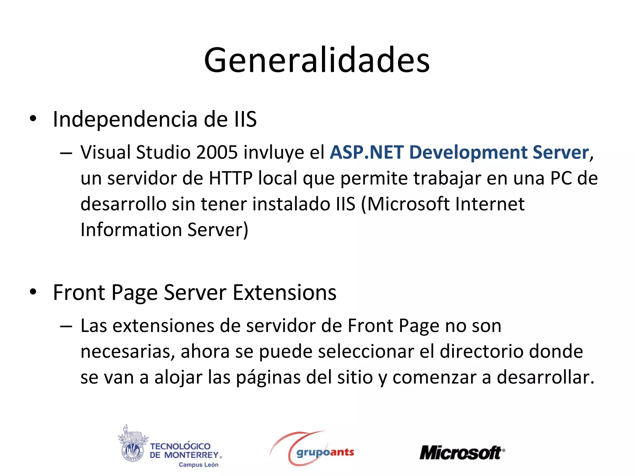 Generalidades Independencia de IIS Visual Studio 2005 invluye el  ASP.NET Development Server , un servidor de HTTP local que permite trabajar en una PC de desarrollo sin tener instalado IIS (Microsoft Internet Information Server) Front Page Server Extensions Las extensiones de servidor de Front Page no son necesarias, ahora se puede seleccionar el directorio donde se van a alojar las páginas del sitio y comenzar a desarrollar. 