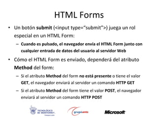 HTML Forms Un botón  submit  (<input type=“submit”>) juega un rol especial en un HTML Form: Cuando es pulsado, el navegador envía el HTML Form junto con cualquier entrada de datos del usuario al servidor Web Cómo el HTML Form es enviado, dependerá del atributo  Method  del form: Si el atributo  Method  del form  no está presente  o tiene el valor  GET , el navegador enviará al servidor un comando  HTTP GET Si el atributo  Method  del form tiene el valor  POST , el navegador enviará al servidor un comando  HTTP POST 