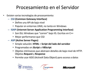 Procesamiento en el Servidor Existen varias tecnologías de procesamiento: CGI  (Common Gateway Interface) Define una API de bajo nivel Popular en entornos UNIX, no tanto en Windows ISAPI  (Internet Server Application Programming Interface) Son DLL Windows que “corren” bajo IIS. Escritas en C++ Mejor performance que CGI ASP   (Active Server Pages) Simple solución:  HTML  +  Script del lado del servidor Programadas en  JScript  o  VBScript Objetos intrínsecos que abstraen detalles de bajo nivel de HTTP. Objetos  Request  y  Response Permite usar ADO (ActiveX Data Object) para acceso a datos 