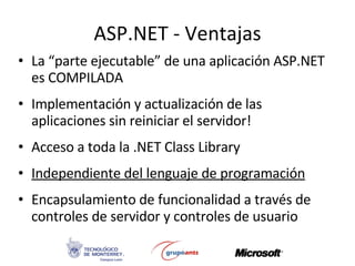 ASP.NET - Ventajas La “parte ejecutable” de una aplicación ASP.NET es COMPILADA Implementación y actualización de las aplicaciones sin reiniciar el servidor! Acceso a toda la .NET Class Library Independiente del lenguaje de programación Encapsulamiento de funcionalidad a través de controles de servidor y controles de usuario 
