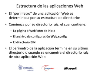Estructura de las aplicaciones Web El “perímetro” de una aplicación Web es determinada por su estructura de directorios Comienza por su directorio raíz, el cual contiene: La página o WebForm de inicio El archivo de configuración  Web.config El directorio  BIN El perímetro de la aplicación termina en su último directorio o cuando se encuentra el directorio raíz de otra aplicación Web  