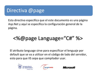 Esta directiva especifica que el este documento es una página Asp.Net y aquí se especifica la configuración general de la página. <%@page Language=“C#” %> El atributo language sirve para especificar el lenguaje por default que se va a utilizar en el código de lado del servidor, esto para que IIS sepa que compilador usar. 