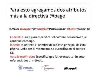 <%@page  Language =“C#”  CodeFile =“Pagina.aspx.cs”  Inherits =“Pagina” %> CodeFile  : Sirve para especificar el nombre del archivo que contiene el código. Inherits  : Contiene el nombre de la Clase principal de esta página. Debe ser el mismo que se especifica en el archivo CS. AutoEventWireUp:  Especifica que los eventos serán auto referenciados al método. 