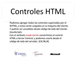 Podemos agregar todos los controles soportados por el XHTML, y estos serán cargados en la máquina del cliente. Y podrán ser accedidos desde código de lado del cliente. (JavaScript). Con el atributo  runat=server  convertimos el control HTML a Server Control, y podemos usarlo desde el código de lado del servidor. (C#,VB,J#) 
