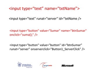 <input type=“text” name=“txtName”> <input type=&quot;text&quot; runat=&quot;server“ id=“txtName /> <input type=&quot;button&quot; value=&quot;Sumar&quot; name=&quot;btnSumar&quot;  onclick=&quot;suma();&quot; /> <input type=&quot;button&quot; value=&quot;button&quot; id=“btnSumar” runat=&quot;server&quot; onserverclick=&quot;Button1_ServerClick&quot; /> 