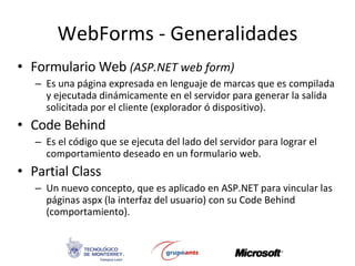 Formulario Web  (ASP.NET web form) Es una página expresada en lenguaje de marcas que es compilada y ejecutada dinámicamente en el servidor para generar la salida solicitada por el cliente (explorador ó dispositivo). Code Behind Es el código que se ejecuta del lado del servidor para lograr el comportamiento deseado en un formulario web. Partial Class Un nuevo concepto, que es aplicado en ASP.NET para vincular las páginas aspx (la interfaz del usuario) con su Code Behind (comportamiento). WebForms - Generalidades 