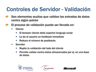 Son elementos ocultos que validan las entradas de datos contra algún patrón El proceso de validación puede ser llevado en: Cliente El browser cliente debe soportar lenguaje script Le da al usuario un feedback inmediato Reduce el número de postbacks Servidor Repite la validación del lado del cliente Permite validar contra datos almacenados por ej. en una base de datos Controles de Servidor - Validación 