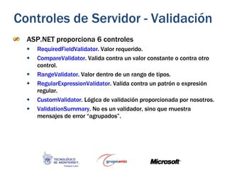 ASP.NET proporciona 6 controles RequiredFieldValidator . Valor requerido. CompareValidator . Valida contra un valor constante o contra otro control. RangeValidator . Valor dentro de un rango de tipos. RegularExpressionValidator . Valida contra un patrón o expresión regular. CustomValidator . Lógica de validación proporcionada por nosotros. ValidationSummary . No es un validador, sino que muestra mensajes de error “agrupados”. Controles de Servidor - Validación 