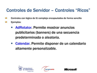 Controles con lógica de IU compleja encapsulados de forma sencilla Ejemplos: AdRotator . Permite mostrar anuncios publicitarios (banners) de una secuencia predeterminada o aleatoria. Calendar . Permite disponer de un calendario altamente personalizable. Controles de Servidor – Controles “Ricos” 