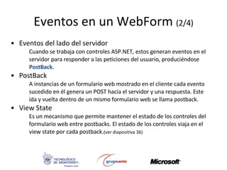 Eventos en un  WebForm  (2/4) Eventos del lado del servidor Cuando se trabaja con controles ASP.NET, estos generan eventos en el servidor para responder a las peticiones del usuario, produciéndose  PostBack .   PostBack A instancias de un formulario web mostrado en el cliente cada evento sucedido en él genera un POST hacia el servidor y una respuesta. Este ida y vuelta dentro de un mismo formulario web se llama postback. View State Es un mecanismo que permite mantener el estado de los controles del formulario web entre postbacks. El estado de los controles viaja en el view state por cada postback. (ver diapositiva 36) 