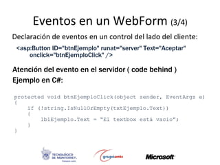 Eventos en un  WebForm  (3/4) Declaración de eventos en un control del lado del cliente: <asp:Button ID=&quot;btnEjemplo&quot; runat=&quot;server&quot; Text=&quot;Aceptar&quot; onclick=&quot;btnEjemploClick&quot; /> Atención del evento en el servidor ( code behind ) Ejemplo en C#: protected void btnEjemploClick(object sender, EventArgs e) { if (!string.IsNullOrEmpty(txtEjemplo.Text)) { lblEjemplo.Text = “El textbox está vacio”; } } 