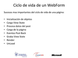 Ciclo de vida de un WebForm Sucesos mas importantes del ciclo de vida de una página: Inicialización de objetos Carga View State Procesa datos del post Carga de la página Eventos Post Back Graba View State Render UnLoad 
