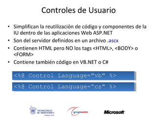 Controles de Usuario Simplifican la reutilización de código y componentes de la IU dentro de las aplicaciones Web ASP.NET Son del servidor definidos en un archivo  .ascx Contienen HTML pero NO los tags <HTML>, <BODY> o <FORM> Contiene también código en VB.NET o C# <%@ Control Language=&quot;vb&quot; %> <%@ Control Language=“cs&quot; %> 