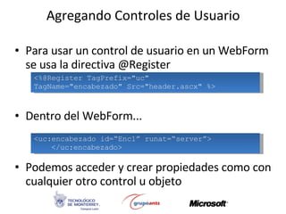 Agregando Controles de Usuario Para usar un control de usuario en un WebForm se usa la directiva @Register Dentro del WebForm... Podemos acceder y crear propiedades como con cualquier otro control u objeto <%@Register TagPrefix=&quot;uc&quot;  TagName=&quot;encabezado&quot; Src=&quot;header.ascx&quot; %> <uc:encabezado id=“Enc1” runat=“server”> </uc:encabezado> 